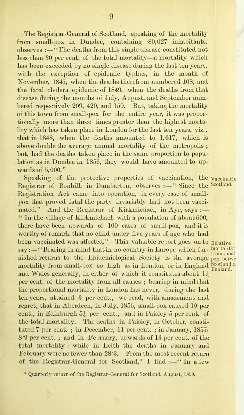 The Registrar-General of Scotland, speaking of the mortality from small-pox in Dundee, containing 80,027 inhabitants, observes :—“The deaths from this single disease constituted not less than 30 per cent, of the total mortality—a mortality which has been exceeded by no single disease during the last ten years, with the exception of epidemic typhus, in the month of November, 1847, when the deaths therefrom numbered 108, and the fatal cholera epidemic of 1849, when the deaths from that disease during the months of July, August, and September num- bered respectively 209, 420, and 159. But, taking the mortality of this town from small-pox for the entire year, it was jjropor- tioiially more than three times greater than the highest morta- lity which has taken place in London for the last ten years, viz., that in 1848, when the deaths amounted to 1,G17, which is above double the average aimual mortality of the metropolis ; but, had the deaths taken place in the same proportion to pojju- lation as in Dundee in 1856, they would have amounted to up- wards of 5,000. ” Speaking of the jirotective properties of vaccination, the Vaccinatio Registrar of BonhUl, in Dumbarton, observes :—“ Since the Scotland. Registration Act came into operation, in every case of small- pox that proved fatal the party invariably had not been vacci- nated.” And the Registrar of Kirkmichael, in Ayr, says :— “ In the village of Kirkmichael, with apoi>idation of about COO, there have been upwards of 100 cases of small-pox, and it is worthy of remark that no child tmder five years of age who had been vaccinated was affected.” This valuable rejiort goes on to Relative say:—“Bearing in mind that in no country in Eiu’ope which fur- nished returns to the Eihdemiological Society is the average pox iietwe mortality from small-pox so high as in London, or in England “ and Wales generally, in either of winch it constitutes about IJ per cent, of the mortality from all causes ; bearing in mind that the proportional mortality in London has never, during the last ten years, attained 3 per cent., we read, with amazement and regret, that in Aberdeen, in July, 1856, small-pox caused 10 per cent., in Edinburgh 54 per cent., and in Paisley 5 per cent, of the total mortality. The deaths in Paisley, in October, consti- tuted 7 per cent. ; in December, 11 percent. ; in January, 1867> 8'9 per cent. ; and in February, upwards of 13 per cent, of the total mortality : whde in Leith the deaths in January and February were no fewer than 28 '3. From the most recent return of the Registrar-General for Scotland,* I find:—“In a few * Quarterly return of the Registrar-General for Scotland, August, 1853.