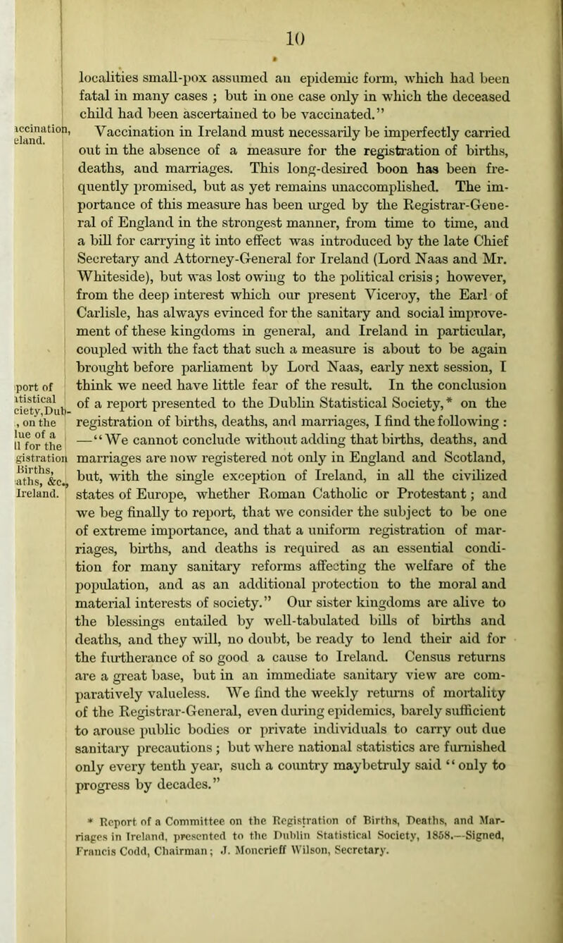 iccinatioh, eland. port of vtistical ciety.Duli- , on the lue of a , 11 for the gistration Births, aths, &C,, Ireland. localities smaU-pox assumed au epidemic form, which had been fatal in many cases ; but in one case only in which the deceased child had been ascertained to be vaccinated.” Vaccination in Ireland must necessarily be imperfectly carried out in the absence of a measure for the registration of births, deaths, and marriages. This long-desired boon has been fre- quently promised, but as yet remains unaccomphshed. The im- portance of this measure has been urged by the Registrar-Gene- ral of England in the stronge.st manner, from time to time, and a bin for carrying it into effect was introduced by the late Chief Secretary and Attorney-General for Ireland (Lord Naas and Mr. Whiteside), but was lost owing to the political crisis; however, from the deep interest which our present Viceroy, the Earl of Carlisle, has always evinced for the sanitary and social improve- ment of these kingdoms in general, and Ireland in particular, coupled with the fact that such a measure is about to be again brought before parhament by Lord Naas, early next session, I think we need have little fear of the result. In the conclusion of a rejiort presented to the Dublin Statistical Society, * on the registration of births, deaths, and marriages, I find the following : —“We cannot conclude without adding that births, deaths, and marriages are now registered not only in England and Scotland, but, with the single excei)tion of Ireland, in all the civilized states of Europe, whether Roman Cathohc or Protestant; and we beg finally to report, that we consider the subject to be one of extreme importance, and that a uniform registration of mar- riages, buths, and deaths is required as an essential condi- tion for many sanitary reforms affecting the welfare of the popidation, and as an additional protection to the moral and material interests of society.” Our sister kingdoms are alive to the blessings entailed by weU-tabulated biUs of births and deaths, and they will, no doubt, be ready to lend their aid for the fm-therance of so good a cause to Ireland. Census returns are a great base, but in an immediate sanitaiy view are com- paratively valueless. We find the weekly returns of mortality of the Registrar-General, even during epidemics, barely sufficient to arouse public bodies or private individuals to carry out due sanitary precautions ; but where national statistics are furnished only every tenth year, such a coimtry maybetruly said ‘ ‘ only to progress by decades.” * Report of a Committee on the Registration of Births, Deaths, and Mar- riages in Ireland, presented to the Dublin Statistical Society, 1858.—Signed, Francis Codd, Chairman; .1. Moncrieff Wilson, Secretary.