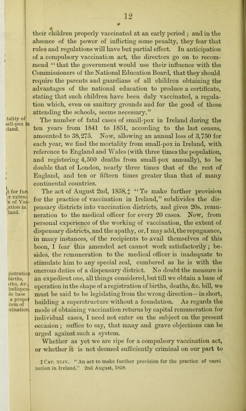 tality of lall-pox ia 3land. [t for fill ■ ;r cxteii' ‘n of Va< - ..ation in laiicl. ^istratio i births, itlis, &c. indispen - de base a propel ■tern of icination their children properly vaccinated at an early period ; and in the absence of the power of inflicting some penalty, they fear that rules and regidations will have but jmrtial effect. In anticipation of a compidsory vaccination act, the directors go on to recom- mend “ that the government would use their influence vdth the Commissioners of the National Education Board, that they should require the parents and guardians of all children obtaining the advantages of the national education to produce a certiflcate, stating that such children have been duly vaccinated, a regula- tion which, even on sanitary groimds and for the good of those attending the schools, seems necessary.” The number of fatal cases of small-pox in Ireland during the ten years from 1841 to 1851, according to the last census, amounted to 38,275. Now, allowing an annual loss of 3,750 for each year, we find the mortality from small-pox in Ireland, with reference to England and Wales (with three times the popidation, and registering 4,500 deaths from smaU-jiox annually), to be double that of London, nearly three times that of the rest of England, and ten or fifteen times greater than that of many continental countries. The act of August 2nd, 1858,J “To make further provision for the practice of vaccination in Ireland,” subdivides the dis- pensary districts into vaccination districts, and gives 20s. remu- neration to the medical officer for every 20 cases. Now, from personal experience of the working of vaccination, the extent of dispensary districts, and the apathy, or, I may add, the repugnance, in many instances, of the recipients to avail themselves of this boon, I fear this amended act cannot work satisfactorily; be- sides, the remimeration to the medical officer is inadequate to stimulate him to any special zeal, cumbered as he is with the onerous duties of a dispensary district. No doubt the measure is an exiiedient one, all things considered, but till we obtain abase of operation in the shape of a registration of births, deaths, &c. bill, we must be said to be legislating from the wrong direction— in short, building a superstructure vathout a foundation. As regai’ds the mode of obtaining vaccination returns by capital remuneration for iuilividual cases, I need not enter on the subject on the present occasion ; suffice to say, that many and grave objections can be urged against such a system. Whether as yet we are ripe for a compidsory vaccination act, or whether it is not deemed sufficiently criminal on oiu part to tCAP. XMV. “An act to make further provision for the practice of vacci nation in Irelanil. ■2nd August, 1S5S.