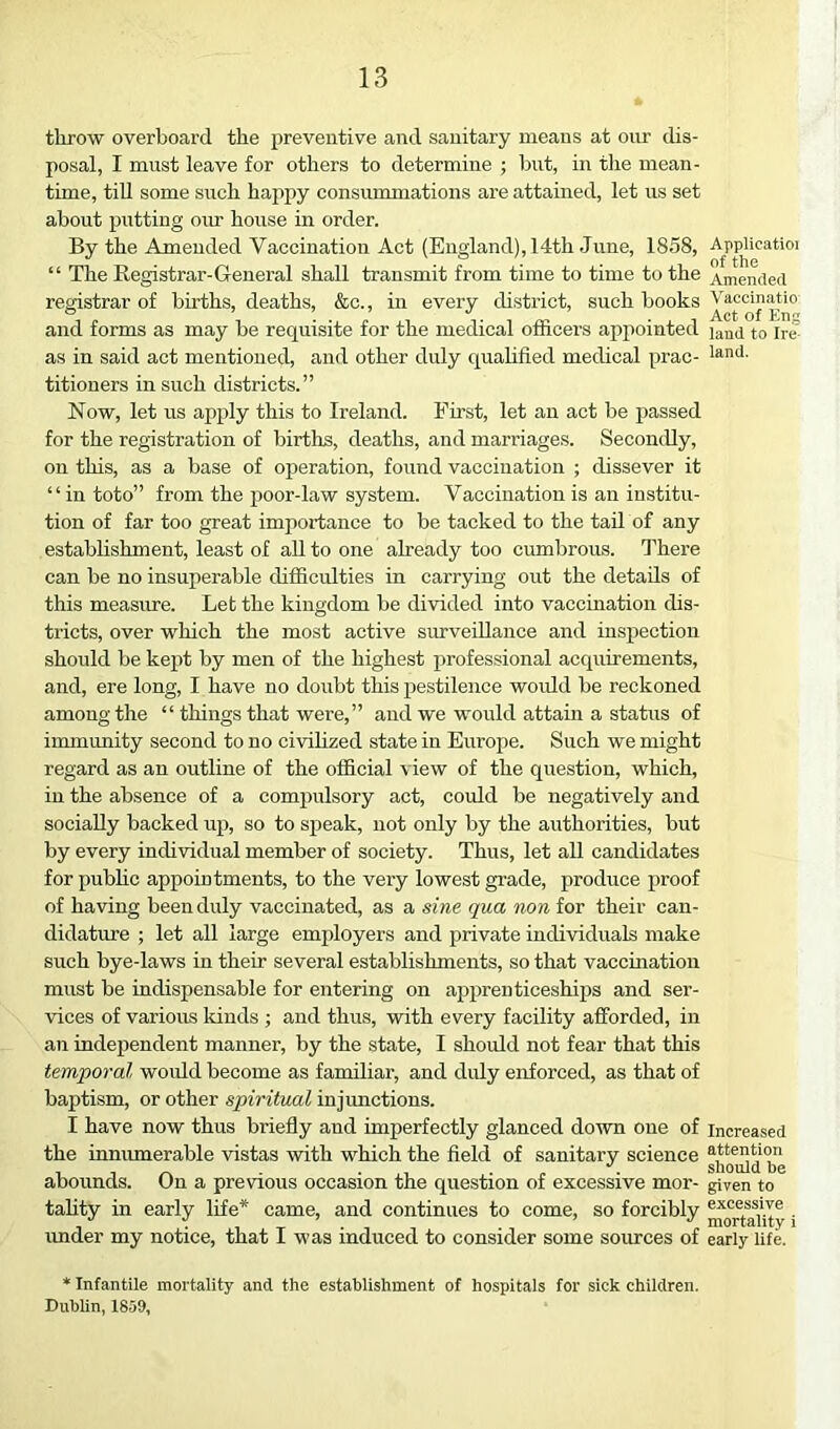 throw overboard the preventive and sanitary means at onr dis- posal, I must leave for others to determine ; but, in tlie mean- time, tiU some such hajipy consummations are attained, let us set about putting om' house in order. By the Amended Vaccination Act (England), 14th June, 1858, “ The Registrar-General shall transmit from time to time to the registrar of births, deaths, &c., in every district, such books and forms as may be requisite for the medical officers appointed as in said act mentioned, and other duly quahfied medical prac- titioners in such districts.” Now, let us apply this to Ireland. First, let an act be passed for the registration of births, deaths, and marriages. Secondly, on this, as a base of operation, found vaccination ; dissever it “in toto” from the j)oor-law system. Vaccination is an institu- tion of far too great importance to be tacked to the tail of any establishment, least of aU to one already too cumbrous. There can be no insuperable difficulties in carrying out the details of this measure. Let the kingdom be divided into vaccination dis- tricts, over which the most active survedlance and inspection should be keiit by men of the highest professional acquirements, and, ere long, I have no doubt this pestilence woidd be reckoned among the “ things that were,” and we would attahi a status of immunity second to no civihzed state in Europe. Such we might regard as an outline of the official view of the question, which, in the absence of a compulsory act, could be negatively and socially backed up, so to speak, not only by the authorities, but by every individual member of society. Thus, let all candidates for pubhc appointments, to the very lowest grade, produce proof of having been duly vaccinated, as a sine qua non for their can- didature ; let all large employers and private individuals make such bye-laws in their several establishments, so that vaccination must be indispensable for entering on ajjprenticeships and ser- vices of various lands ; and thus, with every facility afforded, in an independent manner, by the state, I should not fear that this temporal woidd become as familiar, and didy enforced, as that of baptism, or other spiritual injunctions. I have now thus briefly and imperfectly glanced down one of the innumerable vistas with which the field of sanitary science abounds. On a previous occasion the question of excessive mor- tality in early life* came, and continues to come, so forcibly imder my notice, that I was induced to consider some sources of * Infantile mortality and the establishment of hospitals for sick children. Dublin, 1859, Applicatioi of the Amended Vaccinatio Act of Eng land to Ire land. Increased attention should be given to excessive mortality i early life.
