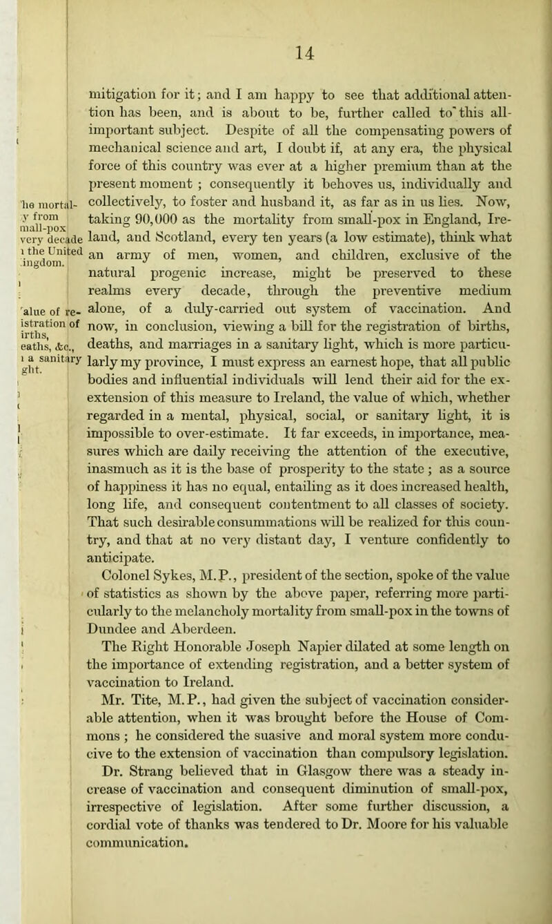 mitigation for it; and I am happy to see that additional atten- tion has been, and is about to be, further called to' this all- imjwrtant subject. Despite of aU the compensating powers of mechanical science and art, I doubt if, at any era, the physical force of this country was ever at a higher premium than at the jjresent moment ; consequently it behoves us, individually and lie mortal- collectively, to foster and husband it, as far as in us lies. Now, taking 90,000 as the mortality from smaU-pox in England, Ire- very decade laud, and Scotland, every ten years (a low estimate), think what 1 the United army of men, women, and children, exclusive of the natural progenic mcrease, might be preserved to these \ realms every decade, through the 2Ji’®'^®iitive medium alue of re- alone, of a duly-carried out system of vaccination. And irth?'° now, in conclusion, viewing a bid for the registration of births, eath^ die., deaths, and marriages in a sanitary light, which is more particu- larly my province, I must express an earnest hope, that all public bodies and influential individuals wiU lend their aid for the ex- ’ extension of this measure to Ireland, the value of which, whether regarded in a mental, physical, social, or sanitary Hght, it is ’ impossible to over-estimate. It far exceeds, in importance, mea- ■t sures which are daily receiving the attention of the executive, inasmuch as it is the base of prosperity to the state ; as a source of happiness it has no equal, entailing as it does increased health, long life, and consequent contentment to all classes of society. That such desirable consummations will be realized for this coun- try, and that at no very distant day, I venture confidently to anticipate. Colonel Sykes, M.P., president of the section, spoke of the value of statistics as shown by the above paper, referring more parti- cularly to the melancholy mortality from smaU-pox in the towns of i Dundee and Aberdeen. ) The Right Honorable Joseph Napier dilated at some length on I the importance of extending registration, and a better system of vaccination to Ireland. Mr. Tite, M.P., had given the subject of vaccination consider- able attention, when it was brought before the House of Com- mons ; he considered the suasive and moral system more condu- cive to the extension of vaccination than compulsory legislation. Dr. Strang believed that in Glasgow there was a steady in- crease of vaccination and consequent diminution of smaU-pox, irrespective of legislation. After some further discussion, a cordial vote of thanks was tendered to Dr. Moore for his valuable communication.