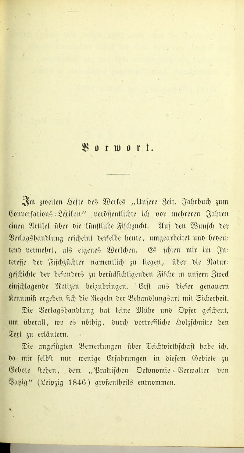 jföeiten |)efte t>e§ SBcrfe§ „Unfere 3eit. jum GDnöcrfQtion§ = £eyifon veröffentlichte id) vor mehreren Sabren einen 2lrtifet über bie tünfttid}e fjifd^jucht. Stuf ben SBunfd) ber SBerlag^banblung erfcbeint berfelbe heute, nmgearbeitet nnb beben= tenb vermehrt, at§ eigene^ 3Bertd}en. 6» fd)icn mir im 3'^= tereffe ber 3'ifehäüd)ter namenttict) jn liegen, über bie 9tatur= gefd)i(bte ber befonber§ 511 berüdfid]tigenben 3‘if<i}e in unfern 3ifed cinfihlngenbe fttotisen bei5iibringen. (Erft au» biefer genauem Jtenntnih ergeben fid) bie IRegetn ber S3ehanblnng§art mit ©iiherheit. S)ie 3Sertag§hunbtung bat feine 2)tübe unb Dpfer gefd)ent, um überall, wo e§ nbtbig, burd] vortrefftid^e §ol5fd)nitte ben Xeyt ju erläutern. S)ie angefügten 33emerfungen über Jeichwirtbfdjaft hat>e idi, ba mir felbft nur wenige ßrfabrungen in biefem G^ebiete 511 (Gebote fteben, bem „ ißraftifd)en Dctonomie; 23erwalter von ipa^ig“ (£eip5ig 1846) grof?entbeil§ entnommen.