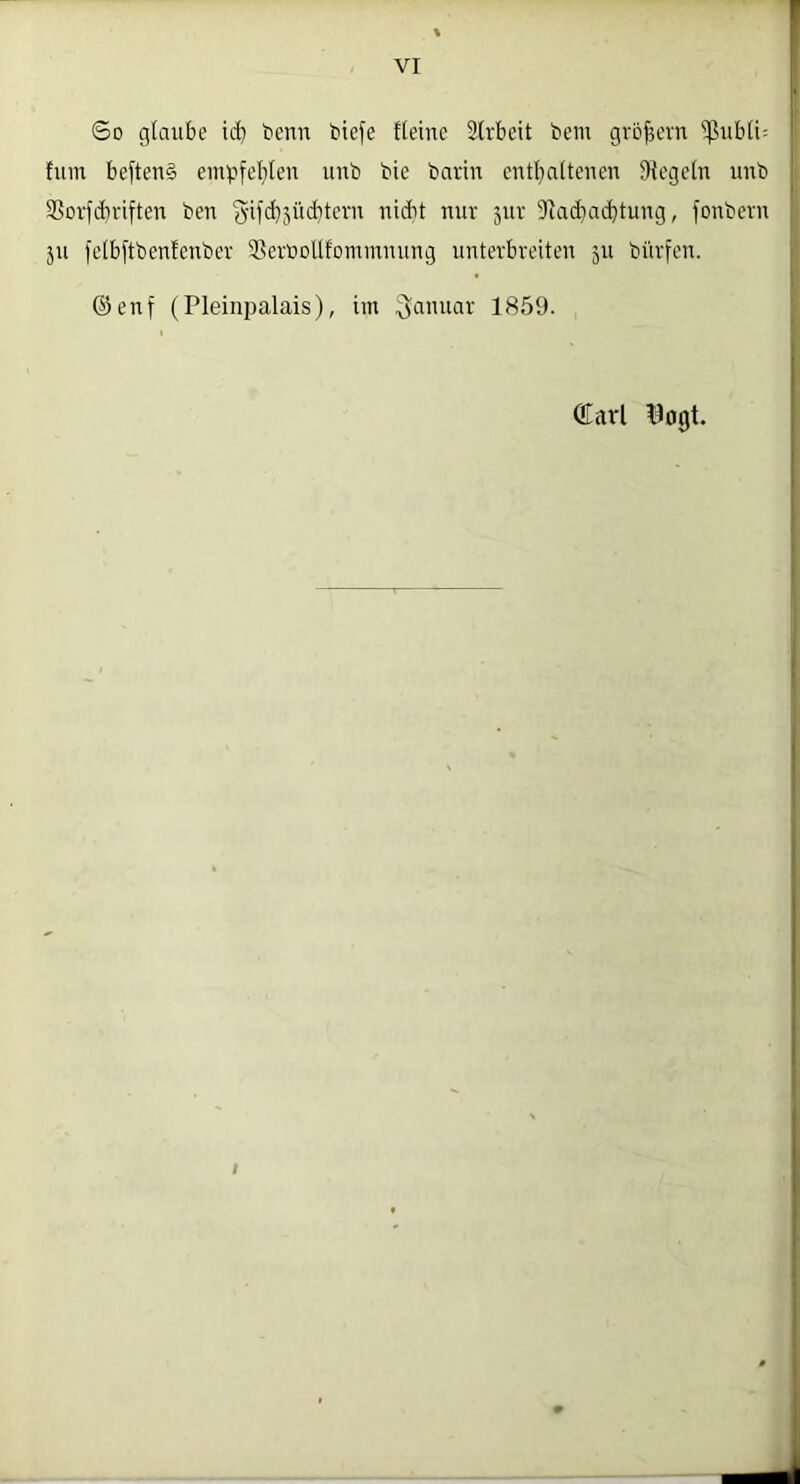 So glaube icb benn biefe Heine Strbeit bem grcfjevn ißubli: fum beftenS einpfel;len unb bie barin entl^aitenen Siegeln unb 3Sov[d)riften ben Siadiacbtung, fonbcvn ju felb[tbenfenbev SScrnollfommming unterbreiten 311 bürfen. ®enf (Pleinpalais), im (lanuar 1859. QEarl ^ojjt. I
