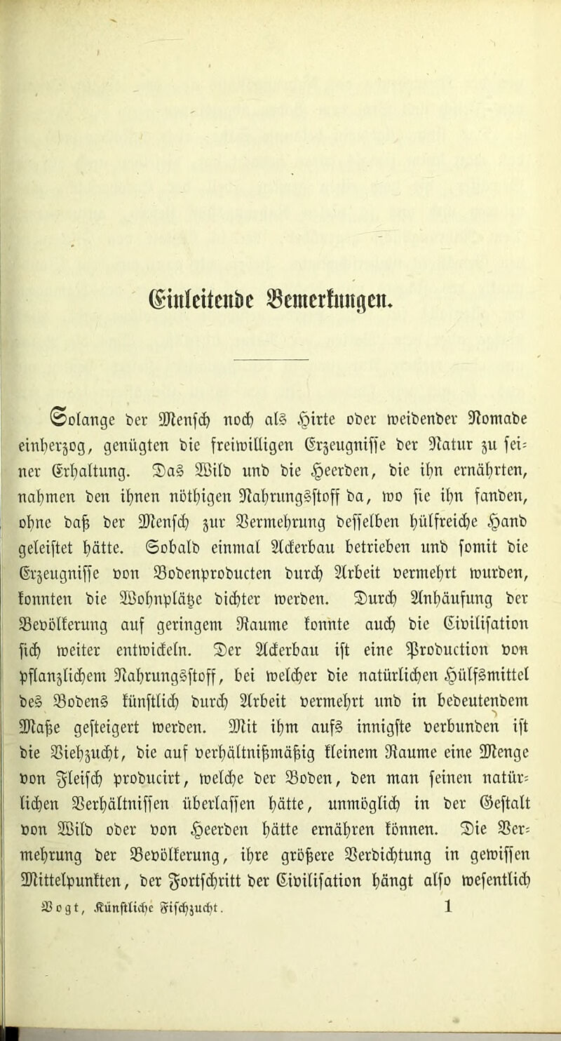 ©inleitcnbc ^cmerfungcn. Solange ber 9Renfc^ nod) afö §trte ober toeibenber 9lomabe einl^erjog, genügten bie freitoitUgen ßräeugnifl’e ber 5Ratur ju fei= ner ßrf)altung. S)a§ SBilb unb bie beerben, bie if)n ernät)rten, natjmen ben it)nen nöt^iigen 3flai)rnng§ftoff ba, h)0 fie il}n fanben, oI)ne ba^ ber 2J^en^(^) äur Sermel^rung beffetben i)ülfreic^e §anb geleistet ptte. 6obalb einmal Slderbau betrieben unb fomit bie ßrjeugniffe »on Sobenprobucten bur(b Slrbeit oermel^rt mürben, lonnten bie 2ßol)nplä^e bidbter merben. S)urcb Stn^äufung ber Seoollerung auf geringem IRaume fonnte aud) bie ßiüilifation fid) meiter entmicfeln. S)er Slclerbau ift eine ißrobuction bon pflanäli(dem Ulabrung§ftoff, bei melier bie natürli(den §ülf§mittel be§ S3oben§ fünftli(d bur^ älrbeit bermeljrt unb in bebeutenbem 3)ia^e gefteigert merben. 2Rit ifjm nuf§ innigfte üerbunben ift bie S3iel)äud)t, bie auf oer^ältni^mäfiig Keinem Siaume eine 3Jlenge »on gleifd) probucirt, mel(i)e ber SBoben, ben man feinen natür= liden 35erl)ältniffen überlaffen fiätte, unmoglid iti ber ©eftalt »on SBilb ober oon beerben f)ätte ernäliren fbnnen. Sie SSer= mefjtung ber 33ebol!erung, il)re größere SSerbidtung in gemiffen ÜHittelpunften, ber f^ortfdritt ber Sibilifation liängt alfo mefentUd