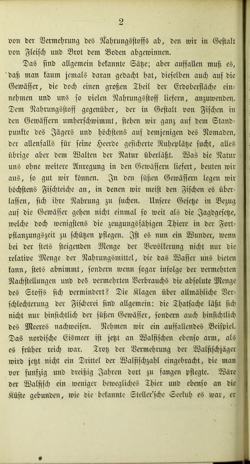 üon toer SSermel^rutig be§ 3TaI}rung§ftoff§ ab, ben wir in ©eftalt bon bem SBoben abgeminnen. S)a§ finb allgemein befannte Sä^e; aber auffallen mu^ e§, ba^ man faum jemals baran geba($t fiat, biefelben and) auf bie ©emäffer, bie bodl einen großen S^lieil ber ©rboberfläd}e ein= nel}men unb unS fo »ielen 9lal)rung§ftDff liefern, an5umenben. ®em 3lal)rung§ftoff gegenüber, ber in ©eftalt bon in ben ©etbäffem umferfdilbimmt, ftelien mir ganj auf bem Stanb= pnnfte beS SdgerS unb pcfftenS auf bemjenigen be§ Jlomaben, ber allenfalls für feine §eerbe gefid}erte fllufieblä^e fudit, alleS übrige aber bem Söalten ber 3latur überläfft. 2BaS bie 3latur uns o^ne meitere Slnregung in ben ©emäffem liefert, beuten mir aus, fo gut mir tonnen, f^n ben füffen ©emäffern legen mir l)b(^ftenS benen mir meift ben '5ifd}en eS über= taffen, ftd) ifre 3^abrung ju fudien. Unfere ©efe^e in SSejug auf bie ©emäffer gel}en nidit einmal fo meit als bie f^agbgefe^e, melde bod menigftenS bie seugungSfäfigen 5ll)iere in ber bflauäungSjeit 5U fdjü^en pflegen. 3ft eS nun ein SBunber, menn bei ber ftetS fteigenben DJienge ber 93eoblferimg nid}t nur bie relatioe SRenge ber dlafrungSmittel, bie baS SBaffer unS bieten tann, ftetS abnimmt, fonbem menn fogar infolge ber oermeljrten 3ladfteltungen unb beS oermeljrten 3Serbraud)S bie abfolute DRengc beS ©toffS fid) berminbert? Sie Htagen über allmäl)lide 3Ser= fdled]terung ber fyifderei finb allgemein: bie Sfatfadje lä^t fid} nid}t nur l}infid)tlid ber fü^en ©emäffer, fonbern aud finfidttid} beS 3ReereS nad>ueifen. dlefmen mir ein auffallenbeS Seifpiel. SaS norbifde ©iSmeer ift je^t an Söalfifden ebenfo arm, als eS früher reid} mar. Sro^ ber 3Serme!frung ber SBatfifdiäger ; mirb je^t nid}t ein Srittel ber 2öalfifd}äal}l eingebradt, bie mau . bor funfjig unb brei^ig Safrcn bort 511 fangen pflegte. SBäre; ber SBalfifd ein meniger bemeglid}eS Sfier unb ebenfo an bie' Ä'üfte gebunben, mie bie befannte ©teller’fd}e Seetul} eS mar, er