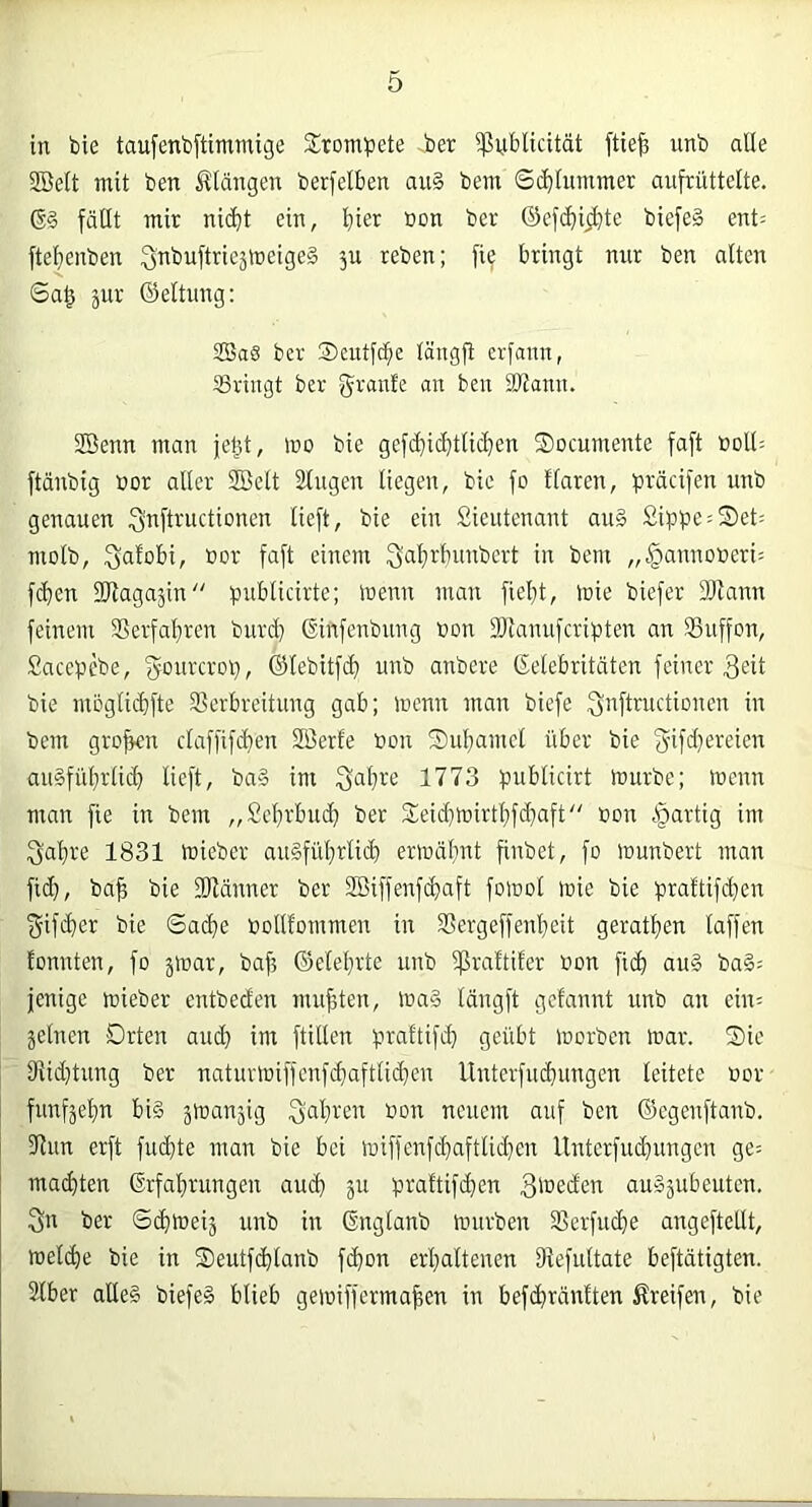 in bie taufenbftimmige Sromijete -ber ißuiblicität ftie^ unb alle SBelt mit ben illängen berfelben au§ bem S($lummer aufrüttelte. fällt mir nic^t ein, hier ®on ber ®cf(^ii^te biefe§ ent= ftel^enben ^nbuftricäineigeä 3U reben; fie bringt nur ben alten Sa§ äur ©eltung: SBa6 ber ®cntfcbe längfi erfann, IBringt ber gimrle an ben SJtann. SSenn man jet^t, mo bie gefc^icfitticl}en Socumente faft üdIU ftänbig bor aller Söett Singen liegen, bie fo Haren, präcifen unb genauen i^nftructionen lieft, bie ein Sientenant auä Sippe = S)et: molb, bor faft einem 3al)rbunbert in bent „^annoberi: f(^en SRagajin“ pnblicirte; menn man fielet, ibie biefer fOlann feinem 35erfal)ren burd) (Sinfenbnng bon IDianufcripten an SBnffon, Sacepebe, ^onrcrop, ®lebitf(^ unb anbere Gelebritäten feiner 3^it bie moglidifte SSerbreitung gab; mcnn man biefe fjibftructionen in bem gro^n claffifc^en Sßerfe bon Subamcl über bie au§fül}rtii^ lieft, ba§ im 1773 publicirt tourbe; mcnn man fie in bem „£ef)rbu(^i ber Sieidjmirtl^fd^aft“ bon .'partig im 1831 mieber au§fül}rlid) ertoältnt finbet, fo lounbert man fid), ba^ bie fOlänner ber 2Biffenf(^aft foiool mie bie praftifdjen ^ifi^er bie ©acfie bollfommen in SSergeffenl^eit geratl^en laffen fonnten, fo jtoar, baf3 ©elel}rte unb ißraftifer bon fid^ au§ ba§= jenige mieber entbeden mußten, ma§ längft gelaunt unb an ein^ jelnen Drten aud} im füllen praltif^ geübt morben mar. ®ic 3fJid}tnng ber naturmiffcnfc^aftlid^cn Unterfucfiungen leitete bor fnnfäel;n bi§ jmanjig neuem auf ben ©egenftanb. Sinn erft fucbte man bie bei miffcnfd}aftlid)en llnterfud)ungcn ge= mad)ten Grfal)rungen au(^ ju praltifd}en 3'beden au»äubeuten. 3n ber ©^meij unb in Gnglanb mürben SSerfucfie angeftetlt, mel(^e bie in S)eutfd)lanb fc^on erl)altenen IRefultate beftätigten. Slber alles biefeS blieb gemifferma|en in befc^ränften Greifen, bie r