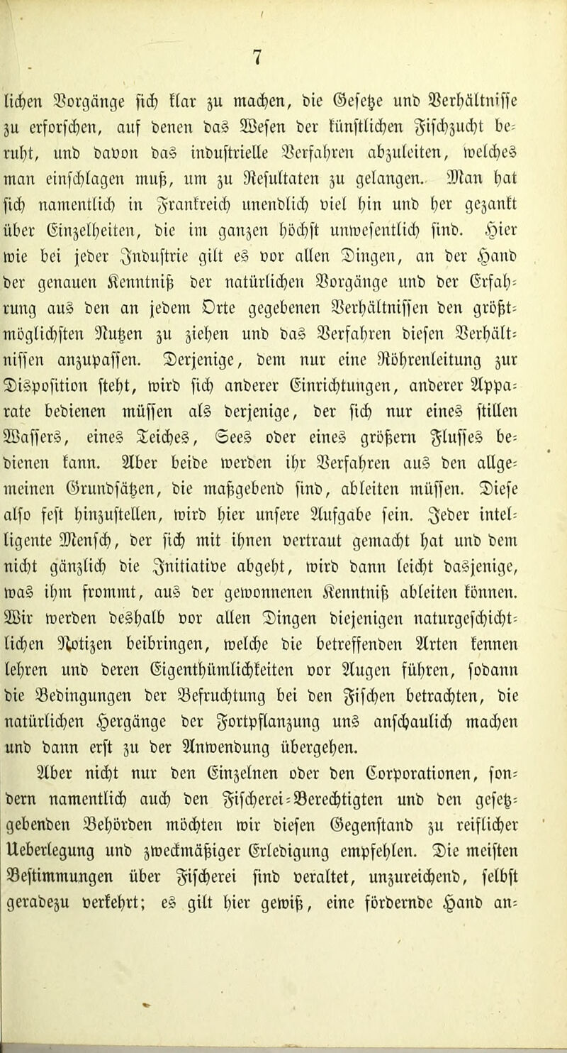 licken 9?orgänge fid) flar ju machen, bie ®efe§e unb ®ert)ättniffe ju erforfd]en, auf beuen ba§ SBefen ber funfttic^en f^ifdjäuc^t he- riif)t, unb babou ba§ inbuftrielle §ßerfa[}ren abäideiten, »netcfieä man einfd)Iagen muf;, um ju fRefuÜaten ^u gelangen. lOIan l>at ficb namentlid) in unenbli($ biel f;in unb f)er gejanlt über ©ujelfieiten, bie im ganjen böd)ft unmefentlid} finb. §ier inie bei jeber ^inbuftrie gilt e§ bor allen Singen, an ber .^^anb ber genauen i^enntni^ ber natürlidien ißorgänge unb ber Grfal): rung au§ ben an jebem Orte gegebenen Serl)ciltniffen ben grö^t= mbgli(^ften iUu^en ju jie^^en unb ba§ SSerfaljren biefen SSerfiält; niffen anjupaffen. derjenige, bem nur eine Utoljrenleitung jur Sigpofition fteljt, mirb ficb anberer ©nricbtungen, anberer 2lppa= rate bebienen muffen al§ berjenige, ber fid) nur eine§ füllen Söafferg, eines Sei(beS, ©eeS ober eines grö^ent ^luffeS be= bienen lann. 2Iber beibe werben ibr SSerfabren auS ben allge= meinen ©runbfäben, bie mabgebenb finb, ableiten müffen. Siefe alfo feft bibäuftellen, wirb hier unfere 2lufgabe fein. Qeber inteü ligente 2Renfd), ber fi(^ mit ihnen bertraut gemacht bat unb bem nid)t gänslicb bie ^nitiatioe abgebt, wirb bann leid}t baSjenige, waS ihm frommt, auS ber gewonnenen Äenntnib ableiten tonnen. 2Bir werben beSbalb bor allen Singen biejenigen naturgef(^icbt: lieben Ü^otijen beibringen, weld)e bie betreffenben Slrten fennen lehren unb beren ßigentbümlicbfeiten bor Stugen fübten, fobann bie SBebingungen ber 93efrucbtung bei ben betrachten, bie natürlichen Hergänge ber gortpflanjung unS anfebaulid; mad^en unb bann erft ju ber Slnwenbung übergeben. 2lber nicht nur ben (Einjelnen ober ben ßorporationen, fon? bern namentlich auch ben f^ifcherei^Serechügten unb ben gefe|= gebenben Sebbrben mochten wir biefen ©egenftanb ju reiflicher Ueberlegung unb jwedmöhiger Grlebigung empfehlen. Sie meiften Seftimmungen über gifcherei finb beraltet, unjureichenb, felbft gerabeju bertehrt; eS gilt hier getbih, eine forbembe §anb an^