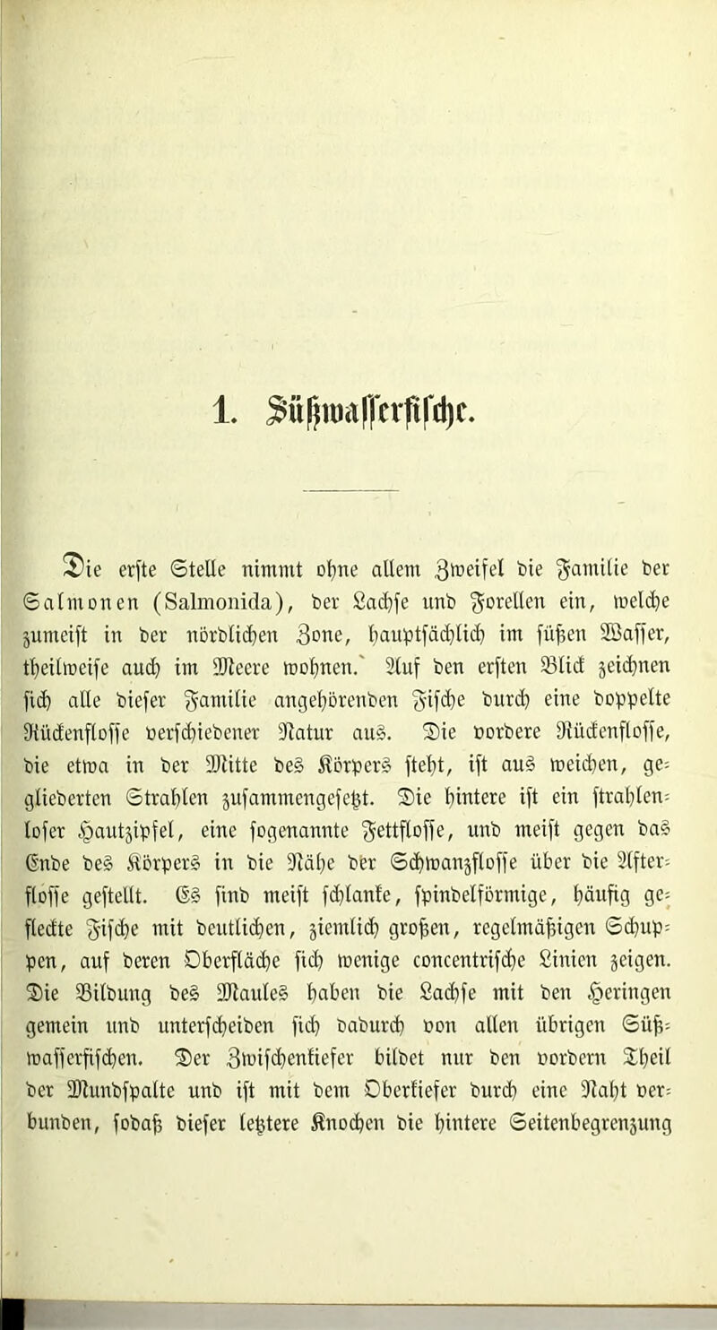 1. ^üf^iualfcrfiCdic. 2*ie erfte ©teile nimmt oljne altem bie Familie bet ©almonen (Salmoaida), bet £ad)fe unb Forellen ein, melclie jumeift in bet norblic^en Qdne, l}auptfä(^lid) im fü|en SBaifer, t^eilmeife and) im SWeere meinen.' 2(uf ben erften 33lid äei($nen fic^ alle biefer gamilie ange!^örenben g-ifi^e burd^ eine boppelte tRüdenflofle üerfd^iebener 3latur au§. Sie norbere 9iüdenftof)e, bie etma in ber SRitte be§ Äbrber§ ftel)t, ift au§ meidjen, ge^ glieberten ©tra!^ten jufammengefe^t. Sie hintere ift ein ftral}ten: tofer c^autjibfel, eine fogenannte ^ettfloffe, unb meift gegen ba§ ßnbe be§ ÄorperS in bie 9läl}e bbr ©(htnanäfloffe über bie Slftet; floffe geftetlt. finb meift fd}lante, fpinbelförmige, häufig ge- ftedte beutli(hen, äicmli(h großen, regetmähigen ©d}up: ben, auf beten Dherftä(he fich menige concentrifche Sinien geigen. Sie SBitbung be§ 3Jlaule§ haben bie Sachfe mit ben i^cringen gemein unb unterfcheiben fid) baburd) üon allen übrigen ©üh= mafferfif(hen. Ser 3iuifd}enfiefer bilbet nur ben norbern Sheü ber 2Runbfbalte unb ift mit bem Dberfiefer bur(h eine 9laht »et; bunben, fobafe biefer le^tere Änochen bie hintere ©eitenbegrengung