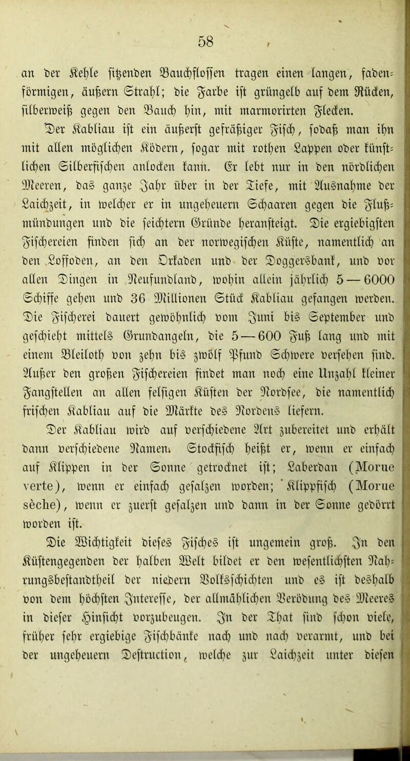 an t)er Äe^ile fi^enben SBau^iftoffen tragen einen langen, faben^: fbrnügen, äujiern ©trat)!; bie garbe ift grüngelb auf bem fRüden, fitbermeib gegen ben 33ancb bii'/ marmorirten Ü)er Habtiau ift ein äujferft gefräßiger fyifcb, fobaß man ißn mit allen mogticben Äobern, fogar mit rotben Salben ober lünft- ließen ©itberßfeßen antocten fann. 6r lebt nur in ben norblicben iüleeren, ba§ ganje Sab^ über in ber Siefe, mit SluSnaßme ber Saicbjeit, in tt)eld}er er in ungebeuenr 6d)aaren gegen bie 3luß= münbungen unb bie feid)tern ©rünbe ßeranfteigt. Sie ergiebigften f^if(ßereien ßnben fid) an ber nortnegifeben Äüfte, namentlicb an ben .Soffoben, an ben Drlaben unb ber Sogger§banl, unb »or allen Singen in Dleufunblanb, rnoßin allein jäbrlid) 5 — 6000 ©d)iffe geben unb 36 Slitlionen ©tüd Äabliau gefangen merben. Sie gifü}erei bauert getoobnliib »om ^uni big ©eptember unb gefd}ießt mitteig ©runbangeln, bie 5 — 600 guß lang unb mit einem 35leitotb bon jebn big ä^olf ipfunb ©d}liiere berfeßen finb. Slußer ben großen f^ifeßereien ßnbet man nod) eine Unjabl Heiner gangftetlen an allen felfigen Äüften ber -Rorbfee, bie namentlicß fi'ifcßen Ifabliau auf bie 2Rärlte be§ Slorbeng liefern. Ser Äabliau luirb auf berfeßiebene 3lrt 5ubereitet unb erßält bann berf(ßiebene Dlameui ©todßfd) ßeißt er, menn er einfad) auf Älippen in ber ©onne getrodnet ift; Saberban (Morue verte), menn er einfaeß gefallen morben; ‘ Älippßfd) (Morue seclie), menn er 5uerft gefaljen unb bann in ber ©onne gebbrrt morben ift. Sie 2Bi(ßtigfeit biefeg ()-if(ßeg ift ungemein groß. Sn ben i^üftengegenben ber ßalbcn Söelt bilbet er ben mefentlicßften 9taß= runggbeftanbtßeil ber niebern 33oltgf(ßid)ten unb eg ift begßalb bon bem ßbißften Sid^beffc, ber allmäßlicßen 2?erbbung beg Sbieereg in biefer c§infi(ßt borjubeugen. Sb ber Sßat finb fd)on biete, früßer feßr ergiebige S'ifd)bänte nad) unb nad) berarmt, unb bei ber ungeßeuern Seftruction, meldie jur yaicßjeit unter biefen