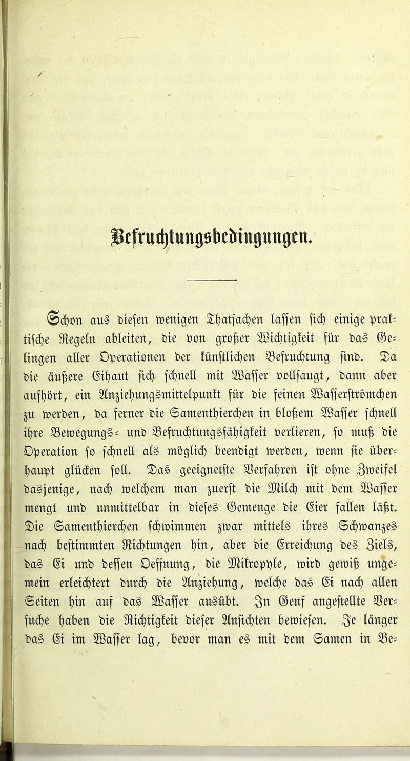 icfrud)tung0beMn0ungen. ©(^on au§ toiefen tüentfjen 2;^at[ad)en (affen fid) einige ^»rafi tifc()e Siegeln ableiten, bie öon großer SBicbtigfeit für ba§ ®e= fingen aller Düerationen ber lünftlicfien S3efru(f)tung finb. S)a bie äußere ©ifiaut fi(^ fc^nell mit SBaffer nollfaugt, bann aber auft)5rt, ein 2lnjie’^ung§mitte(punft für bie feinen SBafferftroindfien ju merben, ba ferner bie Samentl)ier(^)en in blof,em SBaffer fc^nell ihre S3emegung§: unb 33efrui^tung§fäl)igfeit öerlieren, fo nm^ bie Dperation fo f(^nell al§ möglid) beenbigt merben, menn fie über= fjaupt glüden fotl. S)a§ geeignetfte 3Serfal}ren ift ot)ne baSjenige, na(^ meld}em man juerft bie fDiildb mit bem SBaffer mengt unb unmittelbar in biefeg ©emenge bie ®ier fallen lä^t. Sie ©amentl)ierdien fditoimmen jmar mittels ibre§ ©(bman^eä -nacf) beftimmten Siic^tungen fiin, aber bie ßrreic^ung be§ 3iel§, ba§ (Si unb beffen Deffnung, bie fDiifropple, mirb gemifi unge= mein erleid^tert bur(^ bie 2lnjief)ung, meldie ba§ 6i nad^ allen ©eiten l)in auf ba§ SBaffer au§übt. ©enf angeftellte S?er= fucbe ^aben bie Siid^tigteit biefer Slnficfiten bemiefen. Se länger ba§ ©i im Söaffer lag, bebor man e§ mit bem ©amen in 33e=