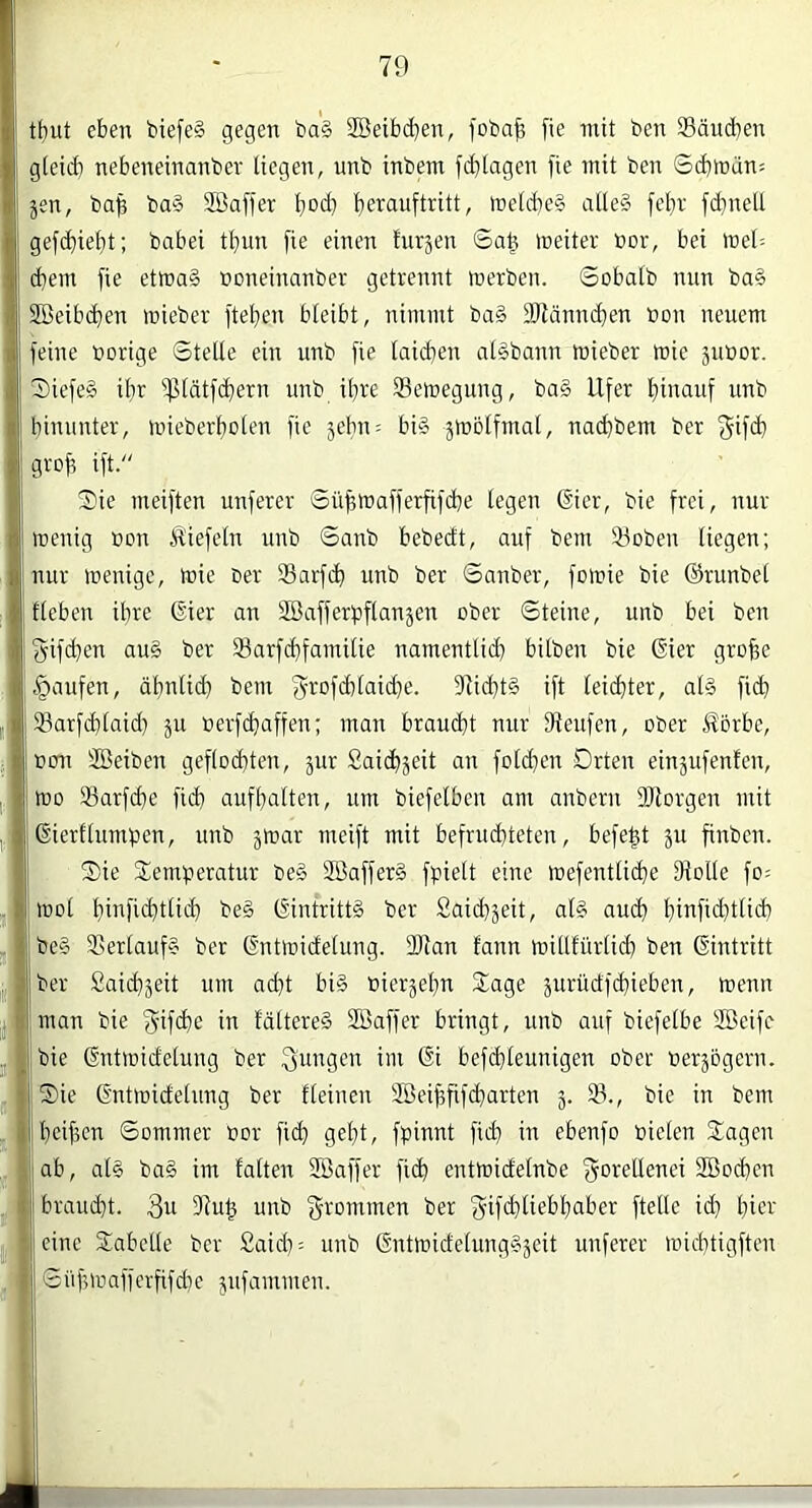 t£)ut eben biefe§ gegen ba§ Söeibdjen, foba^ fie mit ben Säucben g(eid) nebeneinanber liegen, unb inbem fc^tagen )ie mit ben Sdjirdn: jen, ba^ ba§ SBaffer t)od} ’^erauftritt, föeld)e§ atle§ feljr fd^neU gefd)ie£)t; babei t^vm fie einen f'ut5en 6a| meiter t»or, bei tnel: d)em fie etmaS noneinanber getrennt inerben. Sobalb nun ba§ Sßeibd^en inieber [teilen bteibt, nimmt ba§ 2Rännd}en non neuem feine norige SteUe ein unb fie taidjen al§bann mieber mie junor. 2)iefe§ ibr ipidtfi^ern unb ihre Selnegung, ba§ Ufer fiinauf unb hinunter, inieberfioten fie jebn: bi§ ätnolfmal, nadibem ber grofi ift. Sie meiften unferer ©ü^mafferfifcbe legen (Sier, bie frei, nur tnenig non Äiefeln unb ©anb bebedt, auf bem iöoben liegen; nur inenigc, inic ner Sarfc^ unb ber Snnber, foinie bie ©runbel lieben ihre ©er an SBafferpflanäen ober ©teiue, unb bei ben gifdien au§ ber Sarf(dfamilie namentlich hüben bie ©er grofee .Raufen, ähnlich bem f^rofchlaid)e. fRichtS ift leichter, al§ fich Sarfchlaid) ju nerfchaffen; man braucht nur fReufen, ober Äorbe, non SBeiben geflochten, jur Saichjeit an folchen Orten einäufenfen, tno 33arfd)e fich aufhalten, um biefelben am anbern SRorgen mit ßierflumben, unb jmar meift mit befruchteten, befe^t ju finbcn. Sie Semperatur be§ SBafferd fpielt eine mefentli^e 9iolle fo= rool hinfichtliih be§ ©ntrittä ber Saidijeit, al# auch hinfid)tlich be§ ißerlaufs ber (S'ntinidelung. 2Ran lann millfürlid) ben Eintritt ber Saichjeit um ad)t bi§ nicrjehn Sage surüdfchieben, toenn man bie f^ifche in lältere§ SBaffer bringt, unb auf biefelbe SBeifc bie ©rtiüidelung ber jungen im ßi befddeunigen ober nerjogern. Sie ßntmidelung ber fleinen SBeihfifcharten j. 33., bie in bem heifien ©ommer nor fich geht, fpinnt fid} in ebenfo nieten Sagen ab, at§ ba§ im falten SBaffer fich entmidelnbe f^oretlenei Söochen „ braucht. 3u g^nnrinen ber 'gifchliebhaber ftelle id) hier eine Sabclle ber £aid): unb Gntlnidelung§äcit unferer inichtigftcn ,1 ©itfnnafferfifdie jufammen.