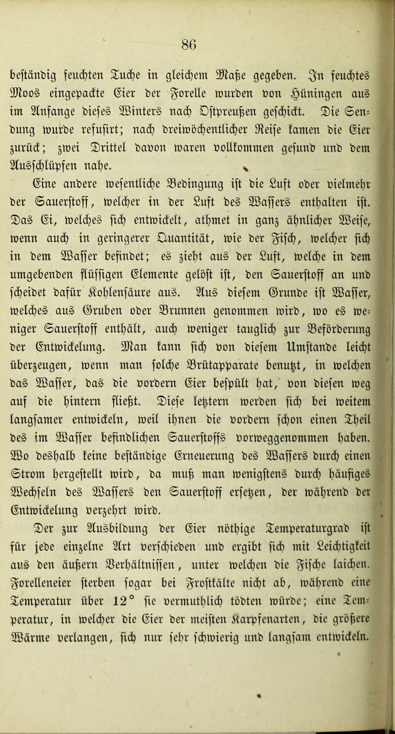 beftänbig feuchten Suc^e in gietcbem gegeben, feuchtes 3)ioo§ eingebaute ßier ber gorelle föurben öon .Rüningen au§ im 2tnfange biefe§ 2öinter§ nac^i Dftbreu^en gefc^idt. ®ie ©en; bung mürbe refufirt; nac^ breimb(^entti(^)er O^eife tarnen bie Gier jurüd; jmei drittel babon maren »oUtommen gefunb unb bem 2lu§fc^lübfen na'^e. ^ Gine anbere mefentlid)e SBebingung ift bie £uft ober bietmeijr ber Sauerftoff, metc^er in ber Suft be§ 2Baffer§ entl^alten ift. Sa§ Gi, metc^e§ fic^ entmidelt, at^met in gan5 ätjntid^er SBeife, menn aud^ in geringerer Onantität, mie ber ^ifc^, melc^ier fid^i in bem Söaffer befinbet; e§ 5iel)t au§ ber Suft, meld^e in bem umgebenben flüffigen Gtemente getoft ift, ben Sauerftoff an unb f(^eibet bafür Äot)tenfäure au§. 2lu§ biefem ©runbe ift SBaffer, mel(^e§ au§ ©ruben ober Srunnen genommen mirb, mo e§ me^ niger Sauerftoff entf)ält, audi meniger tauglid^ jur Seforbenmg ber Gntmidelung. 2)ian fann fid) »on biefem Umftanbe leicht überäeugen, menn man folc^e 33rütaf»barate benu|t, in mel(^)en ba§ Siöaffer, ba§ bie »orbern Gier befbütt tiat, Bon biefen meg auf bie t)intem fließt. S)iefe le^tern merben fic^ bei meitem langfamer entmideln, meil it)nen bie Borbem f(^on einen 2;t)ei( be§ im Söaffer befinblic^en Sauerftoffg Bormeggenommen t)aben. 2ÖO be§t)alb feine beftänbige Grneuening be§ 2öaffer§ burd^ einen Strom t)ergeftellt mirb, ba mu^ man menigften§ burcfi tjäufigeö SBec^feln be§ 2Baffer§ ben Sauerftoff erfe|en, ber mät)renb ber Gntmidelung Berjef^rt mirb. Ser jur 2lu§bilbung ber Gier nötfjige Semperaturgrab ift für jebe einjelne Slrt Berfd^ieben unb ergibt fic^ mit Seid^tigfeit au§ ben äußern SSerljättniffen, unter meieren bie f^ifd^e lai($en. f^orelleneier fterben fogar bei f^rofttdlte nic^t ab, mätjrenb eine Semperatur über 12° fie Bermutblic^ tobten mürbe; eine Sem; peratur, in mel(^er bie Gier ber meiften ^arpfenarten, bie größere SBärme Berlangen, fi(^ nur febr fdbmierig unb langfam entmideln.