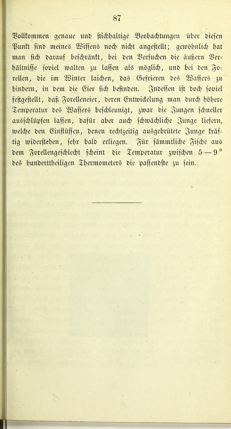 SSotlfommen genaue unb fti^tjaltige 93eoba($tuugen über biefen ^unft finb meinet 2Biffen§ noc^ ni^t angefteltt; gemcljnlii^ f)at man fi(^ barauf bef(^iränft, bei ben iBerfuc^en bie äufiern Ser= t^ältniffe fobiet inaiten ju (affen al§ mbglid), unb bei benj^o; teilen, bie im SBinter laii^ien, ba§ (gefrieren be§ SBafferä ju Ijinbern, in bem bie (Sier fic^ befinben. fjnbeffen ift boif} fobiel feftgefteUt, ba^ 'gorelleneier, bereu dntmidelung man burd) (jofjere Semberatur be§ 2Baffer§ befd}leunigt, ^mar bie ^ringen fdjneller au§fd}lübfen (affen, bafür aber and) fc^mä(^lic^e Qunge liefern, mel(^e ben (Sinffüffen, benen rechtzeitig auggebriitete fräf= tig miberftef)en, fe()r halb erliegen, gür fdmmtlid)e f^ifcfie aug bem (5t>rellengefd)le(^t fcheint bie Stemberatur jmifchen 5 — 9 ° beg bunberttheiligen SLhebmometerg bie bt-iffeubfle ju fein.