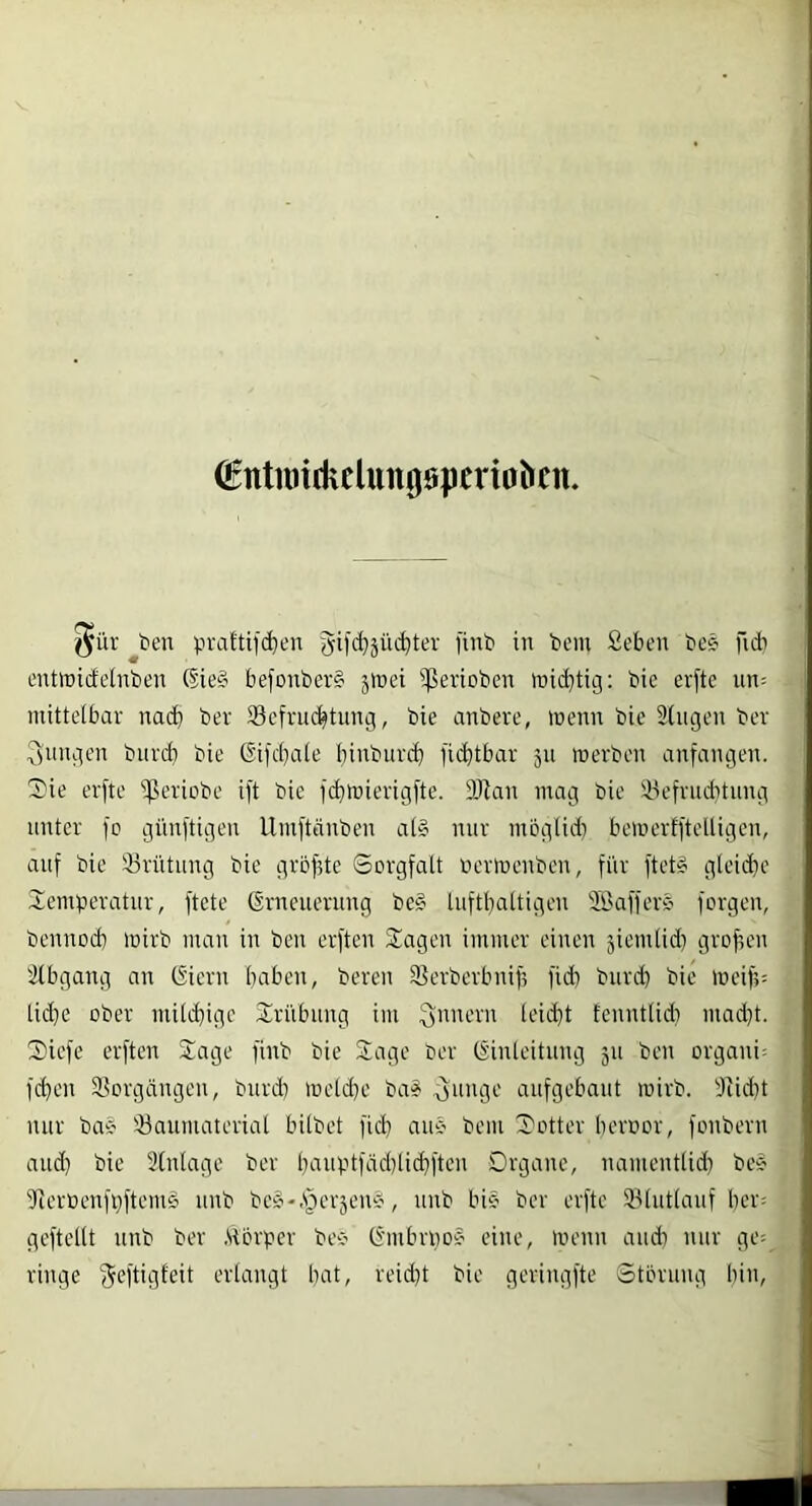 €ttttuitkclun00pcriaö(n. ^ür ^t>en pvattifc^en gifi^jüi^ter finb in teilt £eben bee ficb entirirfelnben ®ie§ befonber§ jinei ißerioben iüid}tig; bic erftc un= nütteibar nad) ber ^Befruchtung, bie anbere, inenn bie 2(ugen ber :3ungen burd) bie (Sifcbaie binburcb fii^tbar 511 werben anfangen. 3)ie erfte i^eriobe ift bie fi^wierigfte. DJian mag bie SBefrudttnng unter fo günftigeii llmftänben a(§ nur mbglid) bewertftelligen, auf bic 23rütung bie gröfite Sorgfalt ücrwenben, für ftet§ gleidje lemtieratur, ftete Erneuerung be§ luftbattigen Safferä' forgen, bennod) wirb man in ben erften 2!agen immer einen jicmlid) grof,cn 2(bgang an Eiern haben, bereu 2?crbcrbnif, ficb bureb bie Weif;: tid}e ober mitd}ige Trübung im fenntlidi inadd. Siefe erften Slage finb bie Sage ber Einleitung 311 ben organi- fd)en ä^orgängen, burd) inelcbe ba? ^unge aufgebaut wirb. 2iid)t nur ba* 23auniaterial bilbet ficb auc' bem Sotter beroor, fonbern aud) bic 3(nlagc ber b'-niptfädiüi^ftcn Drganc, naiiientlid) beb dierüenfüftemb iinb bcb-.s)cr3enb, iinb bib ber erfte ®lut(auf ber; gcftellt nnb ber .Störper bec' Embrnob eine, wenn aiidi nur ge= ringe geftigfeit erlangt bat, reid}t bie geringfte Storung bin.