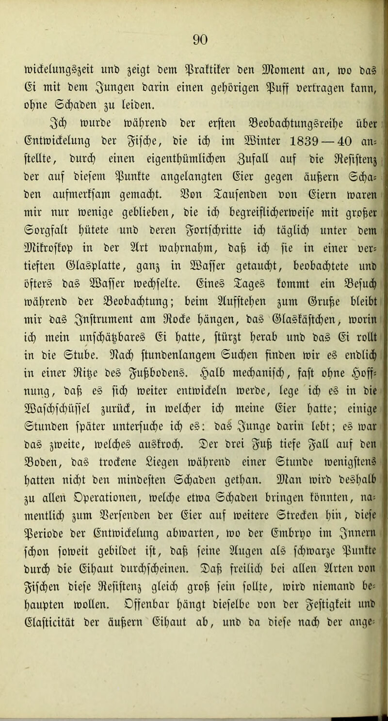 wicEelungSjeit unb jeigt bem 5|3raftifer ben SJloment an, tno ba§ 6i mit bem jungen barin einen gehörigen ißuff »ertragen fann, ol^ne Sd}aben ju teiben. tüurbe mät)renb ber erften Seobac^tung§rei!^e über (Snttnidelung ber ^ifc^e, bie i(^ im SBinter 1839 — 40 an= [teilte, burd^ einen eigent[)ümti^en 3ufatl auf bie fftefiftenj ber auf biefem ißunfte angelangten ßier gegen äußern ©d^a: ben aufmerlfam gema(^t. 3Son Saufenben bon Giern maren mir nur menige geblieben, bie ic^ begreiflic^ertceife mit großer Sorgfalt l)ütete unb bereu id) täglidfi unter bem 'Dlifroffob in ber 2lrt rt)a^rnal)m, ba^ ic^ fie in einer üer= tieften ®la§blatte, ganj in Sßaffer getaucf)t, beobad^tete unb öftere ba§ Söaffer med^felte. 6ine§ SageS fommt ein Sefuc^ roäl)renb ber 33eoba(^tung; beim älufftefien jum ®ru^e bleibt mir ba§ ^nftrument am Dfodte f)ängen, ba§ ©laSfäftc^en, morin ic^ mein unf(^ä§bare§ Gi Ijatte, ftürjt !^erab unb ba§ Gi rollt in bie Stube. SRadfi ftunbenlangem Sud^en finben mir e§ enblid^ in einer fRige be§ f5u|l&oben§. §alb med^anifd^, faft oljne §offä nung, ba^ e§ fi(^ meiter entmicEeln merbe, lege idb e§ in bie SBafc^f(Rüffel jurüdl, in melc^er icb meine Gier f>atte; einige Stunben fbäter unterfud)e ic^ e§; bal Sunge barin lebt; e§ mar ba§ jmeite, melc^eg au§frocb. Ser brei f^u^ tiefe galt auf ben SBoben, ba§ trodene Siegen mäljrenb einer Stunbe menigften^ l^atten ni(bt ben minbeften Schaben getl)an. üRan mirb be§l)atb ju allen Operationen, melc^e etma Scfiaben bringen tonnten, na; mentlidf) jum SSerfenben ber Gier auf meitere Streden biU/ biefe ißeriobe ber Gntmidelung abmarten, mo ber Gmbrpo im 3nue>-‘u fd)on fomeit gebilbet ift, ba^ feine Singen al§ [(^marje iflunfte bur(^ bie Gifiaut bur(^f($einen. Sa^ freilidj bei allen Slrten oon f^ifc^en biefe SRefiftenj gleich gro^ fein foUte, mirb niemanb be= Raupten mollen. Offenbar l)ängt biefelbe oon ber geftisfßil unb Glafticität ber äußern Gil;)aut ab, unb ba biefe na(b ber ange=