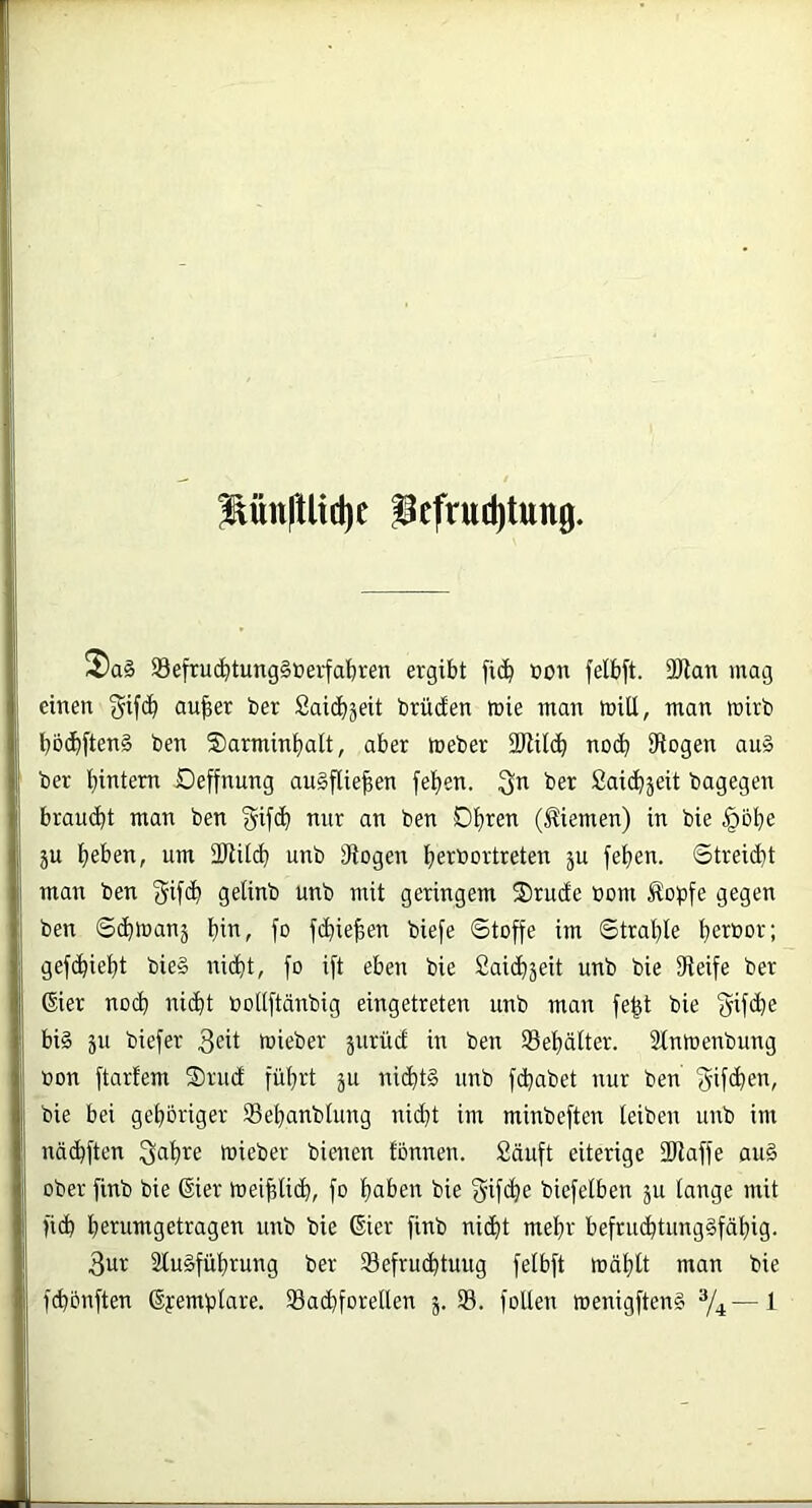 ^ün|Uid)e iefruditung. 2)a§ 93efruc^tung§üerfal&ven ergibt fi(!^ ton felbft. 2Ran mag einen 3^ifcb au|er bet Saic^jeit brüden loie man miU, man wirb bbc^ften§ ben ©armin^att, aber meber 2Rilc^ nod^ SRogen au§ ber bintem Deffnung auSflieben fe^en. 3^^ ber Saidbjeit bagegen braucht man ben gifcb nur an ben Dbren (Jliemen) in bie §bbe ju bet>en, um 2Ril(b unb 3iogeu be^bortreten ju feben. 6trei(bt man ben gifcb gelinb unb mit geringem Srude oom Äopfe gegen ben ©(btnanj bin, fo fcbieben biefe Stoffe im Strahle bewbb; gefibiebt bie§ nicht, fo ift eben bie Saicbäeit unb bie SReife ber dier noch nicht tooUftänbig eingetreten unb man fe|t bie f^ifdbe biä äu biefer 3eü lieber jurüc! in ben Sebälter. Slnmenbung ton ftarfem ®rud führt ju nichts nnb fchabet nur ben <5if<hen, bie bei gehöriger Sebanbiung nicht im minbeften leiben unb im nädbften ^abre mieber bienen tönnen. Säuft eiterige 2Raffe auS ober finb bie ßier meiblicb, fo bnf’on bie §if<ho biefelben ju lange mit fich benimgetragen unb bie dier finb nicht mehr befruhtungSfäbig. 3ur 2luSfübrung ber Sefruhtuug felbft mäbtt man bie fhönften dyemplare. SBahforellen j. S. follen wenigftenS %—^