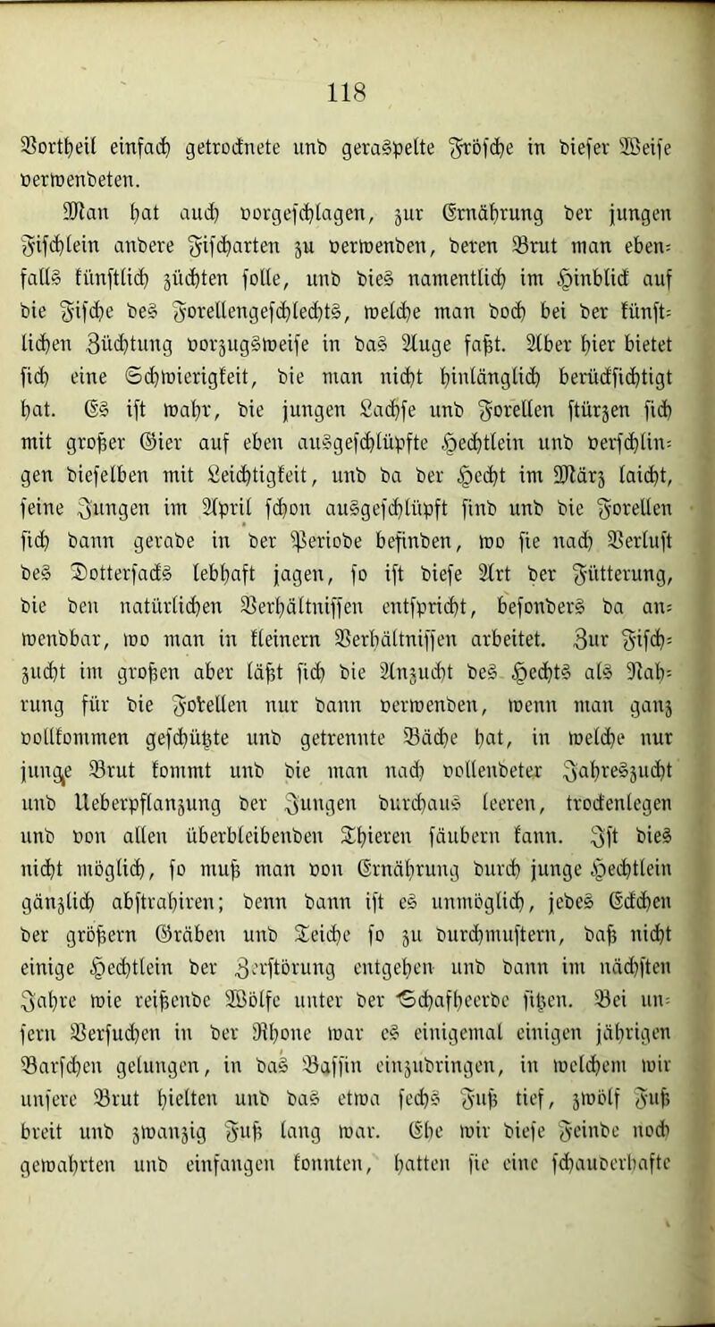 33ort^eil einfad) getrodnete unb geraspelte f^bfc^e in biefer SBeife nertnenbeten. SDlan fiat and) öorgefd)lagen, jur 6rnäf)rung ber jungen gifcfilein anbere 'yifd)arten p nerinenben, beren Srut man eben= falls tiinftlid) jüd^ten folle, nnb bieS namentliil) im §inblid auf bie beS yorellengefd)led)tS, mel(^e man bo(l) bei ber !ünft= licken 3üd)tung öorjugSmeife in baS Sluge fa^t. Slber l)ier bietet fi(^ eine ©c^tnierigleit, bie man ni(^t fiinlänglic^ berüdfic^tigt bat. 6§ ift mabr, bie jungen Sacbfe unb f^orellen ftüräen fid) mit grober ©ier auf eben auSgef(blüpfte .^ecbtlein unb üerfcblin; gen biefelben mit Seicbtigfeit, unb ba ber |>e(bt im 2Härä lai(bt, feine im Slpril fd)on auSgefcblüpft finb unb bie fjorellen fidb bann gerabe in ber ißeriobe befinben, mo fie nad) Slerluft be§ SotterfadS lebhaft jagen, fo ift biefe 2lrt ber 3'i’dlß^'uug, bie beu natürlid)en SSerbdltniffen entfprid)t, befonberS ba an? menbbar, mo man in fleinern Serbdltniffen arbeitet. 3ur äiubt im gropen aber läpt ficb bie Slnjuibt beS .^ecbtS als 91ab- rung für bie 3‘O^ellen nur bann oermenben, wenn man gau5 Dollfommen gefd)üpte unb getrennte 33äd)e put, in meldbe nur jungte 93rut tommt unb bie man nad) oollenbeter unb Ueberpflansung ber ouugen burd)auS leeren, trodenlegen unb bon allen überbleibenben S^biereu fäuberu fann. bieS nicht mbglicb, fo mup man non ©rnäbrung bureb junge bped)tlein gänjlicb abftrabiren; benn bann ift eS unmbglid), jebeS ßdeben ber grbpern ©räben unb Sleicbe fo ju burd)mufteni, bap nicht einige .^echtlein ber 3'’''-'ftbrung entgehen unb bann im näd)fteu 3ab'-'e wie reipenbe 2öblfe unter ber •'Schafbeerbc fipen. 93ei 1111= fern S?erfud)en in ber 9tl)one war eS einigemal einigen jährigen 99arfd)en gelungen, in baS ©affin einjubringen, in welchem wir unfere ©rut bwtlen unb baS etwa fechS 'Jup tief, jwblf Jup breit unb swanjig gup lang war. (§bc wir biefe Se'inbc noch gewahrten unb einfangen tonnten, butten fie eine fchauoerbafte