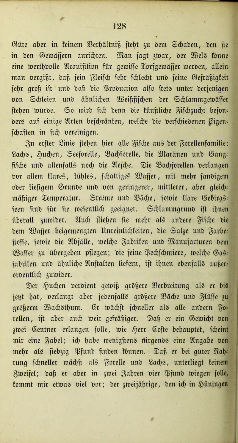 ®ute aber in feinem Sßerbäitnifi ftebt ju bem Schaben, ben fie in ben ©emcinern anri(hten. 2Jfan fagt ä^mr, ber 2Bel§ fonne eine mertbtootle Slcquifition für gemiffe Storfgemäffer merben, allein man »ergibt, ba^ fein gleifih febr fcbledbt unb feine ©efrähigfeit febr groh ift unb bah bie ißrobuction alfo ftet§ unter berjenigen r»on Schleien unb ähnlichen SBeihfifchen ber S^lammgernäffer flehen mürbe. So mirb fich benn bie fünftliche f^if^sucht befon= ber§ auf einige älrten befchränfen, melche bie »erfchiebenen pigen= fchaften in fich bereinigen. 3n erfter Sinie flehen hier alle <5if>he ber f^obeUenfamitie: ßach§, juchen, Seeforelle, Bachforelle, bie Sflaränen unb ©ang- fifche unb allenfalls noch bie Slefche. Sie Bachforellen »erlangen t»or allem flareS, fühleS, fchattigeS Söaffer, mit mehr fanbigem ober fiefigem ©runbe unb t»on geringerer, mittlerer, aber gleich^ mähiger Temperatur. Strome unb Bäche, fomie flare ©ebirg§= feen finb für fie mefentlich geeignet. Schlammgrunb ift ihnen überall jumiber. Sluch fliehen fie mehr als anbere 3if<he bie bem Söaffer beigemengten Unreinlichfeiten, bie Sal^e unb garbe= ftoffe, fomie bie 3lbfätle, melche fyabrifen unb 3Hanufacturen bem Söaffer ju übergeben pflegen; bie feine Be<hf<hmiere, melche ©aS= fabrifen unb ähnliche 2lnftalten liefern, ift ihnen ebenfalls auher= orbentlich jumiber. Ser .juchen öerbient gemih gröbere Berbreitung als er bis je^t h»l/ »erlangt aber febenfaltS gröbere Bäche unb f^lüffe ju grbberm 2öach§thum. 6r mächft fchneüer als alle anbern f^o; rellen, ift aber auch t»eit gefräbiger. Sab er ein ©emiht »on jmei ©entner erlangen folle, mie §err Softe behauptet, fcheint mir eine f^abet; ich h»be menigftenS rtirgenbS eine Eingabe »on mehr als fiebrig finben fonnen. Sab er bei guter 3Jah= rung fchneller mächft als gorelle unb Sachs, unterliegt feinem Smeifet; bab er aber in jmei »ici^ miegen folle, fommt mir etmaS »iel »or; ber jmeijährige, ben ich i» Rüningen