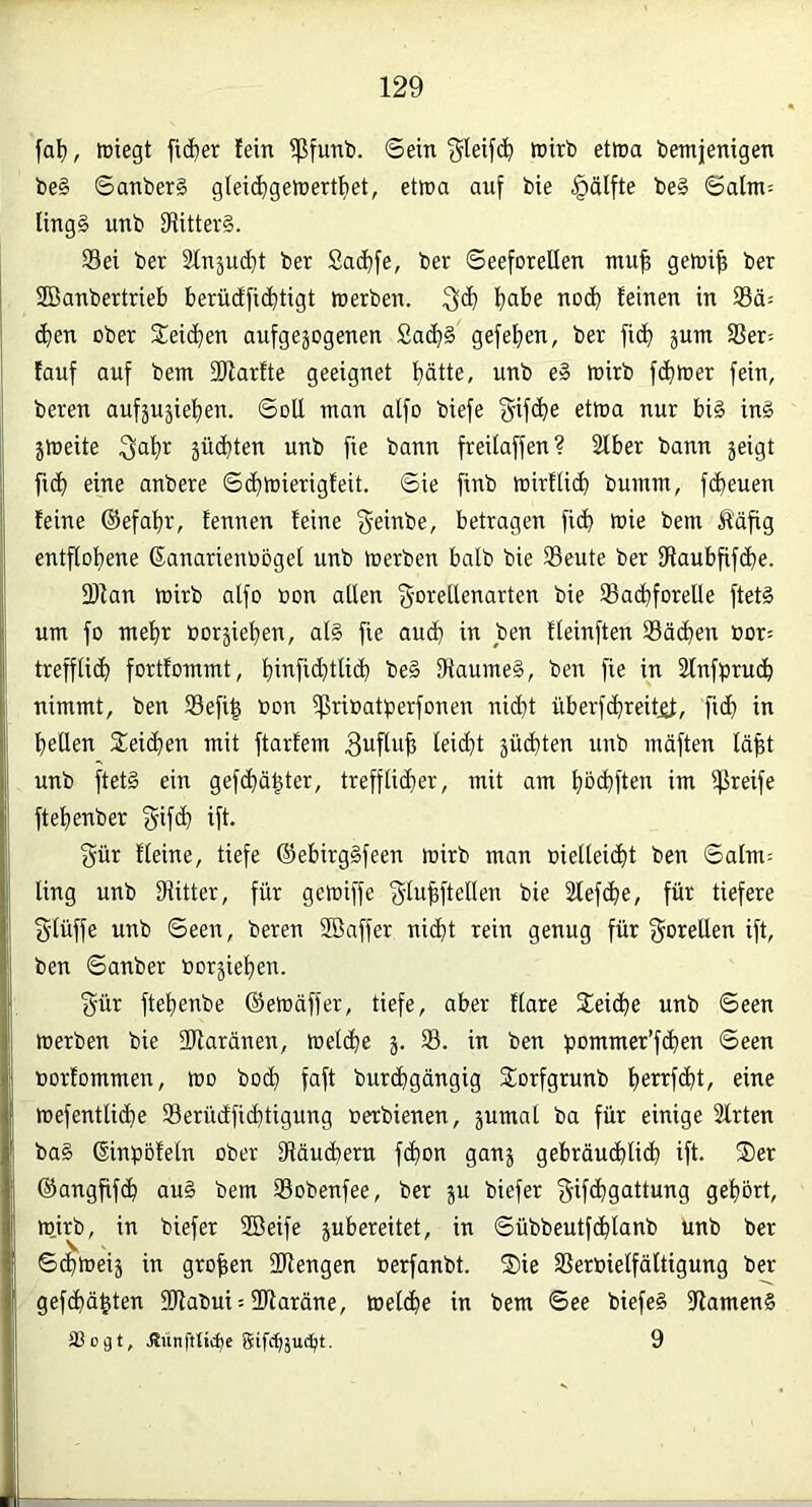 fal), föiegt fid)er fein $funt. ©ein ^leifc^ wirb etwa bentjenigen be§ ©anberS g(ei(^gewertt)et, etwa auf bie §älfte be§ ©alm= Iing§ unb fRitter§. Sei ber 2tnäud}t ber 2adE)fe, ber ©eeforeUen mu^ gewi^ ber SBanbertrieb berü(ffid)tigt werben. ^abe noc^ feinen in Sä= (^en ober Seriellen aufgezogenen £a(^§ gefef)en, ber fic^ jum Ser= fauf auf bem fWarfte geeignet f)ätte, unb e» wirb f(^)Wer fein, beren aufzuzief)en. ©oU man alfo biefe gifclie etwa nur bi§ in§ zweite ^af)r züdjten unb fie bann freilaffen? Slber bann zeigt fic^ eine anbere ©<^wierigfeit. ©ie finb wirftid) bumm, fc^euen feine ®efaf)r, fennen feine geinbe, betragen fic^ wie bem Ääfig entftof)ene ßanarienboget unb werben halb bie Seute ber fRaubfifd)e. 2)fan wirb alfo oon allen f^'orellenarten bie Sa(^forelle ftet§ um fo me^r borzieljen, al§ fie au(l) in ben fleinften Sä(^en oor= trefflich fortfommt, i^infid}tli(l) be§ 9iaume§, ben fie in Slnfpruc^ nimmt, ben Sefi^ bon iprioatperfonen nid}t überfc^reitit, fid) in lietlen 5teic^en mit ftarfem Buflufe leiefit züchten unb mäften lä^t unb ftet§ ein gefc^ä^ter, trefflidier, mit am l)0(^ften im greife ftefienber gif(^ ift. gür Heine, tiefe @ebirg§feen wirb man oieltei(l)t ben ©alm= ling unb Diitter, für gewiffe f^lulftellen bie Slefc^e, für tiefere 5'lüffe unb ©een, beren Söaffer nid)t rein genug für fJoieUen ift, ben ©anber borzie^en. gür ftel)enbe ©ewäffer, tiefe, aber flare Seiche unb ©een werben bie üDlaränen, welche z- i>^ ben pommer’fd^en ©een borfommen, wo bo(^ faft bureJ^gängig Sorfgrunb f)errf(l)t, eine wefentlid^e Serüdfid)tigung oerbienen, zuwat ba für einige 3frten ba§ ßinpbfeln ober fRäuc^ern fc^on ganz gebräudilid) ift. Ser ®angfif(^ au§ bem Sobenfee, ber zu biefer ^ifc^gattung gel)ört, wjrb, in biefer SBeife zubereitet, in ©übbeutfc^lanb unb ber ©d^weiz in großen DRengen berfanbt. Sie Serbielfältigung ber gefc^ä^ten SRabui--2Raräne, Welche in bem ©ee biefeS RamenS Sogt, Jtünfttii^e 9