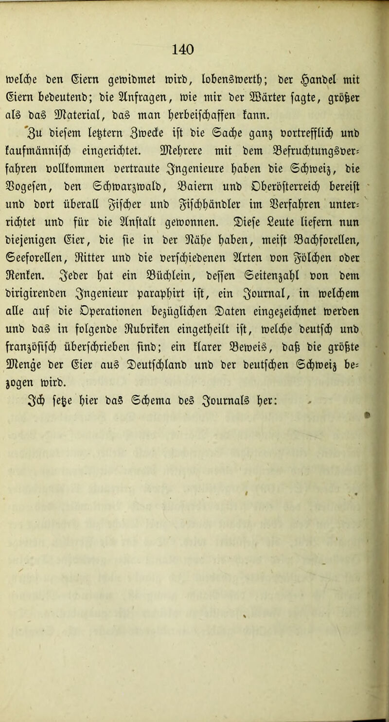 H treidle ben Stern getnibmet tr»irb, lobenStcert^; ber §anbel mit Siem bebeutenb; bie Stnfragen, mie mir ber SBärter jagte, größer al§ ba§ 2Jlaterial, ba§ man jierbeifd)affen fann. '3u biefem le^tern 3toecEe ijt bie Sad^e gan5 bortreffiic^ unb faufmännifdb eingerichtet. 2flet)rere mit bem 93efru(^tung§öer! fahren noUfommen bertraute Ingenieure haben bie Sdhlueij, bie 3Sogefen, ben ©d)tuarämalb, SBaiem unb Oberöfterreidh bereift unb bort überall f^ifdher unb gifchhänbler im SSerfahren unter: ritztet unb für bie Slnftalt getnonnen. S)iefe £eute liefern nun biejenigen Sier, bie fie in ber 3lähe haben, meift S3ad)forellen, Seeforellen, SRitter unb bie berfdhiebenen Slrten üon {5ölchen ober IRenfen. 3eber hat ein SÖüdhlein, beffen Seitenzahl bon bem birigirenben Ingenieur paraphirt ift, ein ^anrnal, in meldhem alle auf bie Dperationen bejüglidien Säten eingejeichnet merben unb ba§ in folgenbe SRubrifen eingetheilt ift, melibe beutfdh unb franjöfifdh überfdhrieben finb; ein flarer 58emei§, ba| bie grbfite 2Renge ber Sier au§ Seutfchlanb unb ber beutfdhen Schtbeij be= zogen toirb. 3dh fe^e hier baS Sthema be§ 3onmal§ l>et: