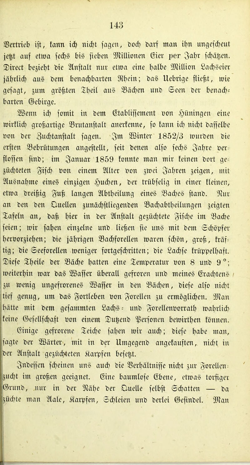 Vertrieb ift, tann i(^ ni(^t jagen, bod) barf man ibn ungeid)eiit je^t auf etwa fec^§ bi§ jieben 5RiUionen 6ier per ^abr f<^ä|3en. S)irect beliebt bie Slnftalt nur etma eine b^lbe iDlillion £a(d§eter jabrlid} aug bem benadbbarten Dibein; ba§ Uebrige ftiebt, mie gefagt, jum größten Sb^ü Sä(^en unb Seen ber benadb= barten ©ebirge. Söenn i(^ fomit in bem ©tabliffement bon ,s)üningen eine mirtiid} grobartige SBrutanftatt anerfenne, fo fann icb nicht baffelbe CDU ber 3ucbtanftalt jagen. Sin SBinter 1852/3 mürben bie erften iöebrütungen angeftellt, feit benen alfo fecb§ ^abre ber^ fibffen finb; im Januar 1859 fonnte man mir feinen bort ge; äücbteten fyifcb bon einem 2flter bon jmei Qabren jeigen, mit 2fu§nabme eine§ einjigen |)ud}en, ber trübfelig in einer fteinen, etma brei^ig {5u| fangen Sfbtbeitung eine§ 23admä ftanb. dtiir an ben ben öuellen äunäd)ftliegenben 93a(dabtbeilungen jeigten tafeln an, bab hier in ber Sfnftaft gejüditete ^-if(de im 'Bacbe feien; mir faben einsefne unb liefen fie unä mit bem Sdjopfer berborjieben; bie jäbrigen 33acbforeIlen maren fcbön, grob, träf= jtig; bie Seeforellen meniger fortgefcbritten; bie Sacbfe früppelljaft. ®iefe 3:beile ber 93ädbe bitten eine Temperatur bon 8 unb 9°; meiterbin mar ba§ SBaffer überall gefroren unb meinet ©racbtens / Ijn menig ungefroreneg SBaffer in ben Soeben, biefe alfo nicht jjtief genug, um ba§ i5Drtfeben bon Forellen ju ermöglichen. Stau hatte mit bem gefammten £acb§= unb ^-orellenborrath mabrlid) feine @efellfd)aft bon einem Tu^enb Sevfonen bemirtben fonnen. j Ginige gefrorene Teiche faljen mir aud); biefe b^he man, fagte ber SBcirter, mit in ber Umgegenb angefauften, nicht in Iber Slnftalt gesiicbleten .Harpfen befe^t. Snbeffen febeinen un§ auch bie Serbältniffe nicht äur goretleu; äuebt im groben geeignet. Gine baumlofe Gbene, etmag torfiger ©rnnb, nur in ber Slübe ber Ouelle felbft Schatten — ba jüdüe man Slale, .ilarpfen, Schleien unb berlei ©efinbel. Slan