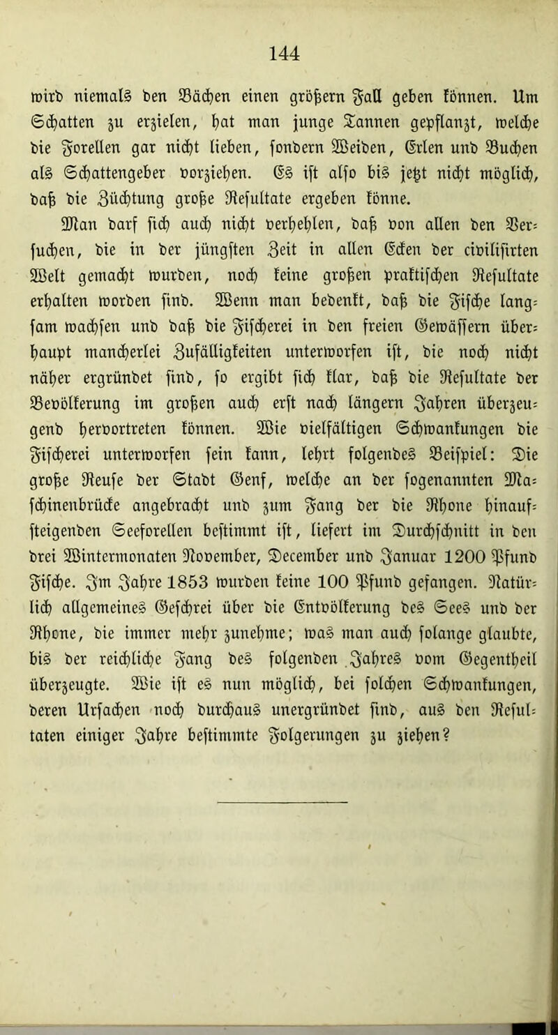 lüitb nietnal§ ben SBäc^en einen großem ^aH geben tonnen. Um ©(Ratten ju erzielen, ^>at man junge Sannen gepflanji, meldbe bie gorellen gar nic^t lieben, fonbern SBeiben, Grien unb Sucjien al§ ©(liattengeber boräieI)en. G§ ijt alfo bi§ je^t nic^t möglidb, ba^ bie 3ü<^tung gro^e Dlejultate ergeben fbnne. 2Han barf fic^ auc^ ni(^t oerljelilen, ba^ üon allen ben 35er= fu(^en, bie in ber jüngften in allen Gden ber cibilifirten 2ßelt gemacht mürben, noc^ leine großen praftifc^en IRefultate erhalten morben finb. 2Benn man bebenlt, ba^ bie ^ifcl)e Iang= fam maclifen unb ba^ bie 'gij’c^erei in ben freien ©emöffern über; baupt man(berlei Sufälligteiten untermorfen ift, bie noch ni(bt näher ergrünbet finb, fo ergibt fi(b llar, ba| bie IRefuItate ber SSeböllerung im großen au(b erft nach langem fahren überjeu: genb fbnnen. 2ßie bielfältigen ©(bmanlungen bie e^ifcbei^ßi untermorfen fein lann, lebrt foIgenbeS Seifpiel: S)ie gro|e IReufe ber ©tabt ©enf, met(be an ber fogenannten 2Ra= f(binenbrü(fe angebracht unb jum f^ang ber bie Dlbone binauf= fteigenben ©eeforellen beftimmt ift, liefert im Surdbfcbnitt in ben brei 3Bintermonaten 91ooember, Secember unb Januar 1200 ißfunb 3'if(be. 3™ Sabre 1853 mürben feine 100 ißfunb gefangen. 31atür= li(b allgemeine^ ©ef(brei über bie Gntobiferung be§ ©ee§ unb ber SRbo^^e, bie immer mehr junebme; ma§ man aud} folange glaubte, bi§ ber rei(blid)e gang be§ folgenben ©egentbeil überzeugte. 3Bie ift e§ nun mbglicb, bei foicben ©cbmantungen, beren Urfa(ben no(b burcbauä unergrünbet finb, au§ ben SRefuO taten einiger Sab';« beftimmte Folgerungen ju jieben?