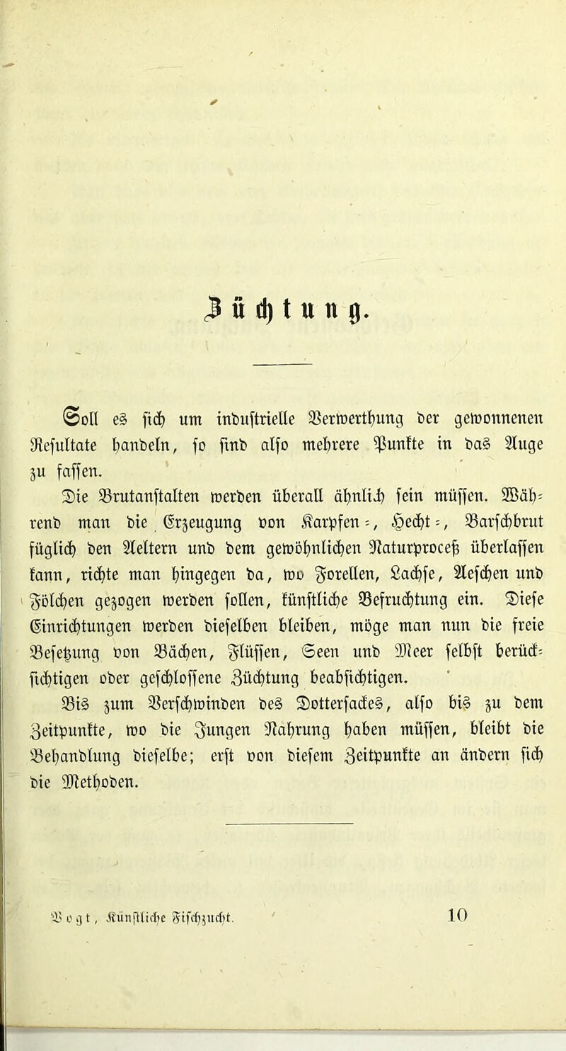 @oI( e§ fi(^ um inbuftrielle SSertuerf^ung ber gemonnenen SRefuItate l^anbeln, fo fmb alfo mehrere 5ßunfte in ba§ Sluge äu faffen. S)ie 93rutanftalten »erben überall äl)niy) fein müffen. 2Bäb= renb man bie ©rjeugung öon Karpfen --, §ed^t =, SSarfibbrut fügli(b ben Sleltern unb bem ge»ol)nli(ben 5Raturbroce| überlaffen fann, richte man hingegen ba, »o f^orellen, Sacbfe, 2lefcf)en unb f55l(ben gejogen »erben feilen, fünftliche 35efru(btung ein. Siefe Einrichtungen »erben biefelben bleiben, möge man mm bie freie Sefe^ung bon Sachen, gtüffen, Seen unb DJleer felbft berüct^ ficbtigen ober gefdhloffene Züchtung beabficbtigen. Si§ jum Serfch»inben be§ S)otterfade§, alfo bi^ ju bem 3eitpun!te, »o bie jungen Dlahrung müffen, bleibt bie Sebanblung biefelbe; erft bon biefem 3eitpnnlte an änbern fiel) bie DJlethoben. 'i' L' g t, .SüiifHirlje Sifef^judtt. 10