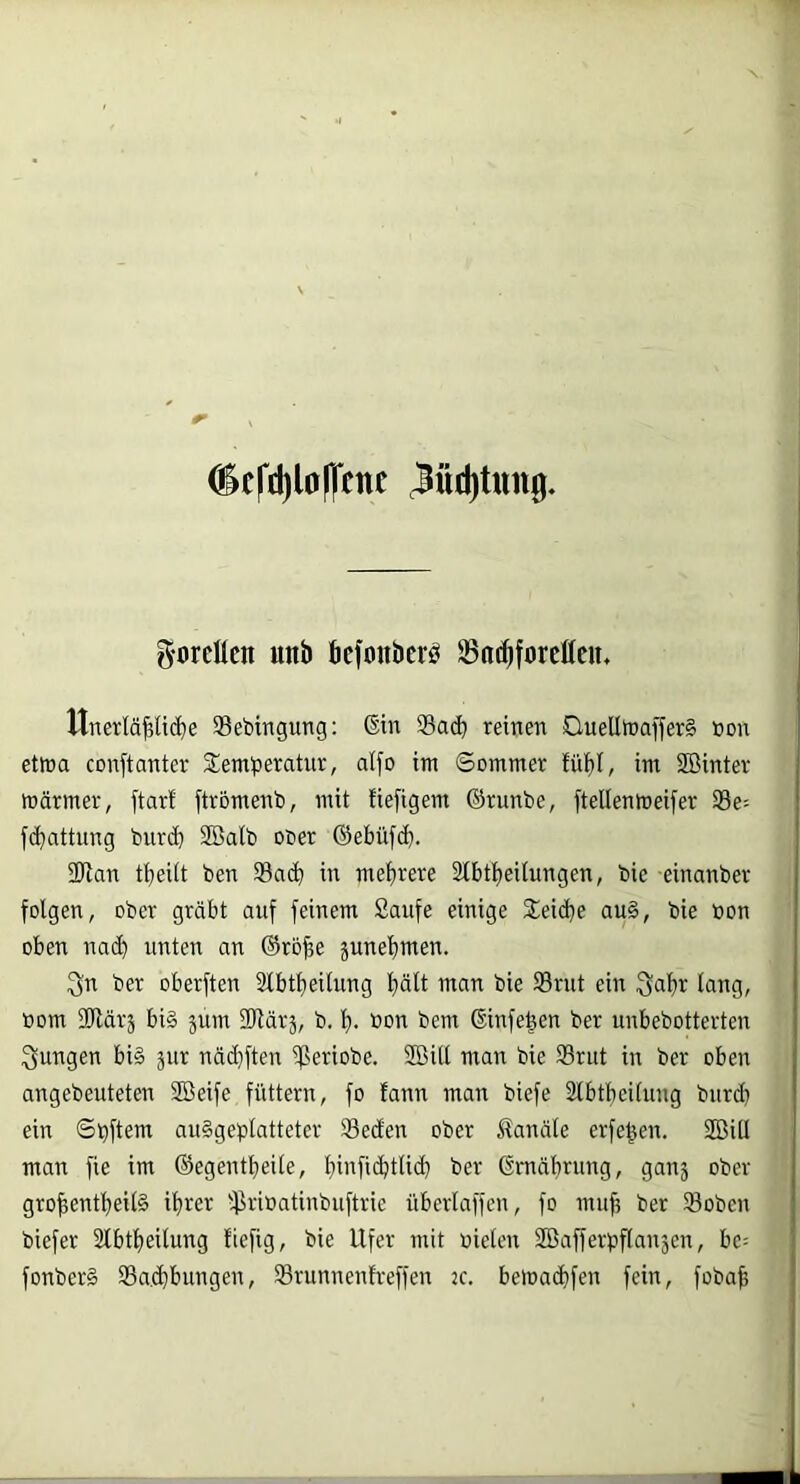 O^c(‘d)l0)1cne 3üd)üm0. g-orcHen unb bcfoiibcr^ 35nc^forc£(cit. Unerläßliche Sebtngung: ®in Sach reinen DuelltnafferS t»on ettna conftanter Slemheratur, alfo im Sommer fühl, im Sßinter wärmer, ftarf ftromenb, mit fiefigem ©runbe, ftellenmeifer Se= fchattung burch Söalb ooer ©ebüfch. 3Ran theilt ben Sach in mehrere 2fhtheilungen, bie einanber folgen, ober gräbt auf feinem Saufe einige 2eid}e au§, bie »on oben nach unten an ©roße junehmen. 3n ber oberften Slbtheilung hält man bie Srut ein Qaßr lang, öom SRärj bi§ jum SRärj, b. ß. bou bem ©infeßen ber unbebotterten jungen bi§ jur näd}ften Seriobe. 2öill man bie Srut in ber oben angebeuteten Söeife füttern, fo fann man biefe Slbtheifuug burd) ein Sßftern au§geplatteter Seden ober Kanäle erfeßen. 2Bill man fie im ©egentheile, hibfichtlidh ber ßmährung, ganj ober großentheilS ihrer Srioatinbuftrie überlaffen, fo muß ber Sobeu fonber§ Sacßbungen, Srunnenfreffen jc. beWachfcn fein, fobaß