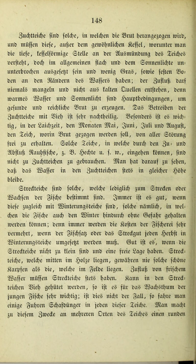 3u(^tteic^e fmb folc^e, in »eld^en bie 33rut berangejogcn »nirb, unb muffen biefe, au^er bem gett)Df)nU(^en Reffet, morunter man bie tiefe, teffeiförmige Stelle an ber SluSmünbung be§ £eid)e§ nerftel^t, bo4» im allgemeinen flact) unb bem Sonnenlid}te un: unterbrod^en au§gefegt fein unb menig ©ta§, fomie feften 33o= ben an ben SRänbern be§ 2öaffer§ Ijaben; ber Buflu^ barf niemals mangeln unb nid)t au§ falten Ouellen entftel)en, bcnn marmeS Söaffer unb SonnenlidH finb |)auptbebingungen, um gefunbe unb reii^lii^e S3rut ju erjeugen. S)aS betreiben ber 3u^tteicbe mit S?ieb ift febr nac^t!^eilig. SfefonberS ift eS m&)- tig, in ber £ai(^jeit, ben SRonaten fOtai, Suni, 3uli inxb Sluguft, ben £ei(li, morin Srut gejogen merben foll, ton aller Störung frei äu erhalten. Sold}e 2:eid}e, in meli^e burd) ben 3^= unb 2lbflu^ fRaubfifc^e, S. §ed)te u. f. m., eingeljen fönnen, finb nid)t ju 3u(^tteid}en 5U gebrau(^en. 2Ran l)at barauf ju feljen, ba^ baS Söaffer in ben 3u4)ttei(^en ftetS in glei(^er §bbe bleibe. Stredteiöbe finb fol^ie, meldbe lebiglidj jum Streden ober SBad)fen ber 5'if4)e beftimmt finb. Smuter ift eS gut, menn biefe jugleid» mit SBinterungSteic^e finb, fold)e ndmlicb, in mel-- d)en bie aud^ ben SBinter l;inburd) olxne ©efalxr gel;alten merben fönnen; benn immer merben bie itoften ber gif<^erci fefir termebrt, menn ber ober baS Strecfgut jeben §erbft in '5öinterungSteid}e umgefe^t merben mu^. ©ut ift eS’, menn bie Strecfteicbe nii^t 311 flein finb unb eine freie Sage ^aben. Stred^ teid)e, meld)e mitten im ^olje liegen, gemäl;ren nie fold)e fd)öne ifarpfen alS bie, melc^e im ge^bc liegen. 3uflu^ ton frifd)cm Söaffer muffen Stredteid}e ftetS Ijaben. ilann in ben Stred= teid)en S5ieb geflutet merben, fo ift cS für baS Söad)Stbum ber jungen S’ifi^e fe^r mid}tig; ift bieS nid)t ber guU, fo fal)re man einige f^ut^ren Sd^afbünger in jeben biefer Sleicbr'- SRan mad}t 5U biefem 3ü>ede an melireren Orten bes SeidxeS einen runben