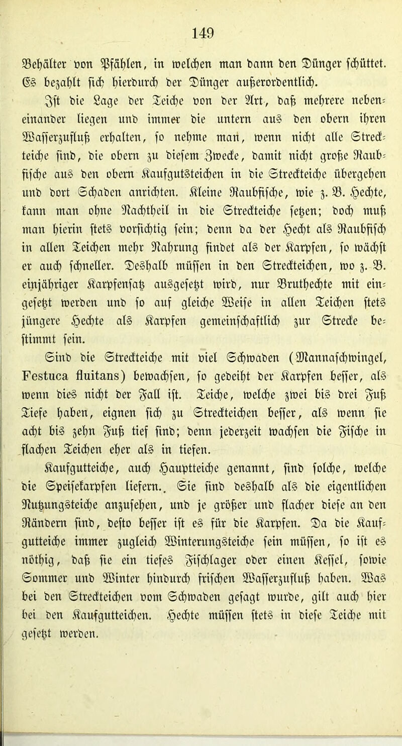 Se^^ältei; »on $fät)Ien, in »eichen man bann ben ®ünger fd)üttet. 6§ beja^It fid) i)ierbut(b ber S)ünger au^erorbentlicb- 3ft bie Sage ber Speiche öon ber 2lrt, ba^ mehrere neben; einanber liegen unb immer bie untern au§ ben obern ihren 2Ba[feräuf(uh erhalten, fo nehme man, menn nicht alle Strecf; teiche finb, bie obern ju biefem 3tt>ecfe, bamit nicht grofie Staub; fifche au§ ben obern Maufgut§teid)en in bie Stredteiche übergehen unb bort Schaben anrichten. Meine Staubfifche, tuie 5. 93. Rechte, fann man ohne Stachtheil in bie Strecfteiche fe^en; hoch muh man hie^ ftet§ »orfichtig fein; benn ba ber §echt al§ Staubfifch in allen Seichen mehr Stahrung finbet al§ ber Ä'arbfen, fo mächft er auch fchneller. 2)e§hcilh muffen in ben Stredteichen, mo 3. 95. einjähriger Äarpfenfah au^gefeht mirb, nur 95ruthechte mit ein; gefegt merben unb fo auf gleiche 5Beife in allen Seichen ftet§ jüngere .Reihte al§ Karpfen gemeinfchaftlich jur Strede he; ftimmt fein. Sinb bie Stredteiche mit oiel Schtnaben (ÜJtannafchtoingel, Festuca fluitans) bemachfen, fo gebeiht ber Äarpfen beffer, ate wenn bie§ nicht ber f^all ift. Seiche, melche jmei bi§ brei f^uh Siefe hallen, eignen fich ju Stredteichen beffer, al§ menn fie acht bi§ gehn f^uh tief finb; benn jeber^eit machfen bie '5if<he w flachen Seichen eher al§ in tiefen. Äaufgutteiche, auch §auf3tteiche genannt, finb folche, toeldhe bie Sheifelarbfen liefern.. Sie finb be§hcilh al§ bie eigentlichen 9tuhung§teiche anjufehen, unb je grober unb flacher biefe an ben Stänbem finb, befto beffer ift e§ für bie Karpfen. S)a bie Äauf; gutteiche immer jugleich 2öinterung§teiche fein müffen, fo ift e§ nothig, bah fie ein tiefe§ f^ifchlager ober einen Äeffel, foluie Sommer unb Söinter hinburd) frifchen SBafferjufluh haben. 2öa§ bei ben Stredteichen 00m S^toaben gefagt mürbe, gilt auch hiev bei ben ^aufgutteichen. .Rechte müffen ftet§ in biefe Seiche mit gefeüt merben.
