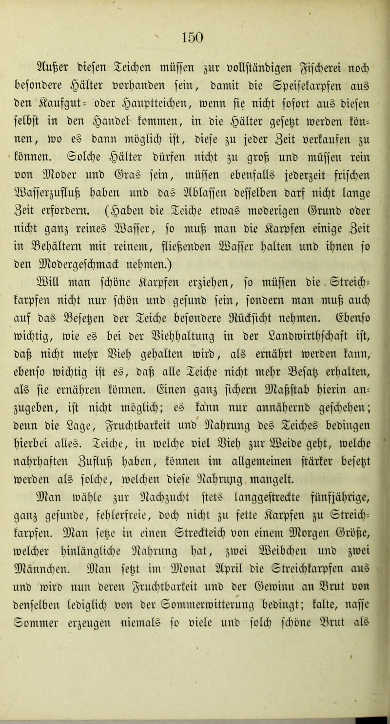 Stuwer biefen Steid^en muffen jur üollftänbigen f^ifc^erei nod) befonbere .^dlter »orf)anben fein, bamit bie Sbeifefarpfen au§ ben Äaufgut: ober §aubttei(^en, menn fie nic^t fofort au§ biefen fefbft in ben §anbet lommen, in bie gältet gefegt merben Ion; nen, mo e§ bann mbglid) ift, biefe ju jeber 3eit berlaufen ju ' fonnen. Solide Rätter bürfen nic^t 311 gro^ unb müffen rein »on fDJober unb ©rag fein, müffen ebenfalig jeberjeit frifd^en SBafferjuflu^ f)aben unb bag äiblaffen beffetben barf ni(^t lange 3eit erfbrbern. (§aben bie Sei^e etmag moberigen ©runb ober ni(^t ganj reineg Söaffer, fo mu^ man bie Äarpfen einige 3eit in ®el}ältern mit reinem, flie^enben Söaffer Italien unb itmen fo ben 3Wobergefd)mad nehmen.) SBill man fd}one Karpfen erjiefien, fo müffen bie ©trei(^: farpfen ni(f)t nur fd)ön unb gefunb fein, fonbern man muji auch auf bag Sefe^en ber Sleidte befonbere fRüdficht nehmen, ©benfo michtig, mie eg bei ber 35iel)haltung in ber Sanbrnirthfchaft ift, bah nicht mehr SSieh gehalten wirb, alg ernährt merben lann, ebenfo midttig ift eg, baff alle Speiche nicht mehr ®efah erhalten, alg fie ernähren fonnen. ©inen ganj fichem DRahftab hietnt an= jugeben, ift nid)t möglich; eg fdnn nur annähernb gefd)ehen; benn bie Sage, gtud)tbcrrfeit unb Siahrung beg Stcidjeg bebingen hierbei alieg. 2;eid}e, in melche biel 3Sieh jur Söeibe geht, meld)e nahrhaften 3ufluh heilem, fonnen im allgemeinen ftärfer befe^t merben alg folche, meldten biefe 3lahrujtg mangelt. 9Ran mähle 3ur SZachjudit ftetg langgeftredte fünfjährige, ganj gefunbe, fehlerfreie, hoch nicht 311 fette ffarpfen 311 ©treid): farpfen. 9Jlan fel^e in einen ©tredteid) bon einem SRorgen ©röffc, melcher hinlänglidte 31ahrung hert, 5mci SBeibchen unb 3mei 39ldnnchen. 301an feftt im DJionat 2lpril bie ©treichfarpfen aug unb mirb nun beren 3'r'bdttbarfeit unb ber ©eminn an 23rut bon benfelben lebiglich bon ber ©ommerrnitterung bebingt; falte, naffe ©ommer ev3eugen niemalg fo biele unb folch fchöne Srut alg