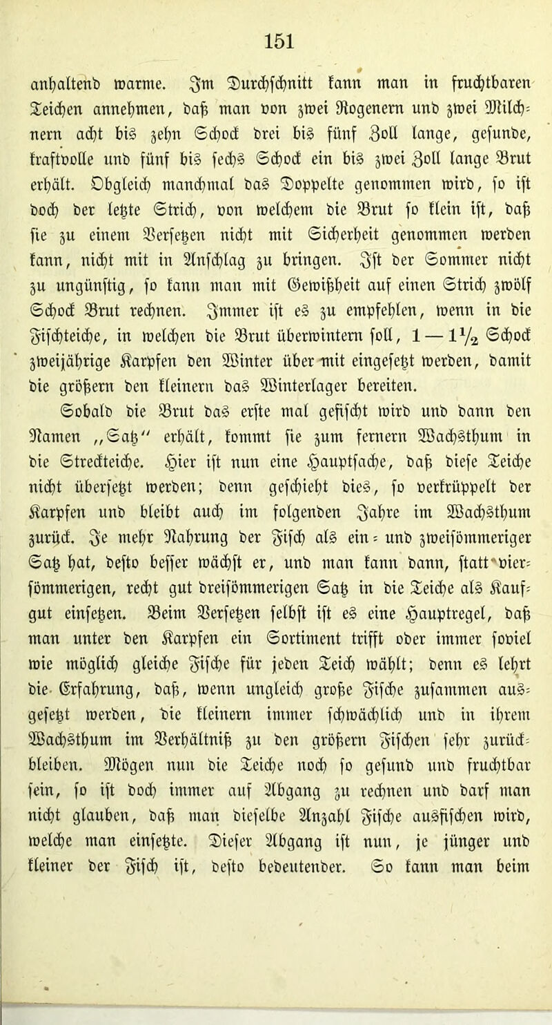 0 an^ialtenb wattne. 3tn Surctifd^nitt fann man in fruchtbaren Gleichen annebmen, ba^ man »on äWei iRogenem unb jmei 3RUcb= nern adht bi§ ©d)Dd bret bi§ fünf 3oü lange, gefunbe, IraftßoUe unb fünf bi§ fech§ ©(bod ein bi§ jmei 3dU lange 33rut erhält. Dbgleid) man^mal ba§ Soppelte genommen mirb, fo ift bo(b ber lebte ©tri(b, toon melchem bie 33rut fo tlein ift, bah fie ju einem SSerfe^en ni(bt mit ©icherbeit genommen werben fann, nidt mit in Slnfdlag ju bringen. f5ft ber ©omnier ni(bt 3U ungünftig, fo fann man mit ©etoibbeit auf einen ©trid) ätoolf ©(bod 33rut rechnen. Säumer ift e§ ju empfehlen, wenn in bie gifcbteicbe, in welchen bie 93rut überwintern foU, 1 —1^2 zweijährige Karpfen ben SBinter über mit eingefebt werben, bamit bie grobem ben fleinern ba§ Winterlager bereiten. ©obalb bie SSrut ba§ erfte mal gefifdü wirb unb bann ben dlamen „©ab“ erhält, fommt fie jum fernem WacbSthum in bie ©tredteicbe. §ier ift nun eine §auptfacbe, bab biefe Seiche nicht überfebt werben; benn gefchieht bie§, fo oerfrüppelt ber Karpfen unb bleibt auch im folgenben S^hi^e im 2öach§thum jurüd. 3e mehr 5Rahrung ber f^ifch al§ ein = unb zweifbmmeriger ©ab hat, befto beffer wächft er, unb man fann bann, ftatt^bier; fommerigen, recht gut breifommerigen ©ab in bie Seid)o al§ Sfauf; gut einfeben. 35eim 3Serfeben felbft ift e§ eine ^auptregel, bab man unter ben Äarpfen ein ©ortiment trifft ober immer fooiel wie möglich gleiche f^ifche für jeben Seich wählt; benn e§ lehrt bie- Erfahrung, bab, toenn ungleich grobe f^ifihe zufammen au§= gefebt werben, bie fleinern immer fchwädüich mrb in ihrem 2ßach§thum im SSerhältnib zu ben grobem f^ifchen fehr zurücf; bleiben. Wögen nun bie Seiche noch fo gefunb unb fruchtbar fein, fo ift bod) immer auf 2lbgang zu rechnen unb barf man nicht glauben, bab uian biefelbe Slnzahl Sifche au§bj<i)£U wirb, welche man einfebte. Siefer älbgang ift nun, je jünger unb fleiner ber §ifch ift, befto bebeutenber. ©o fann man beim