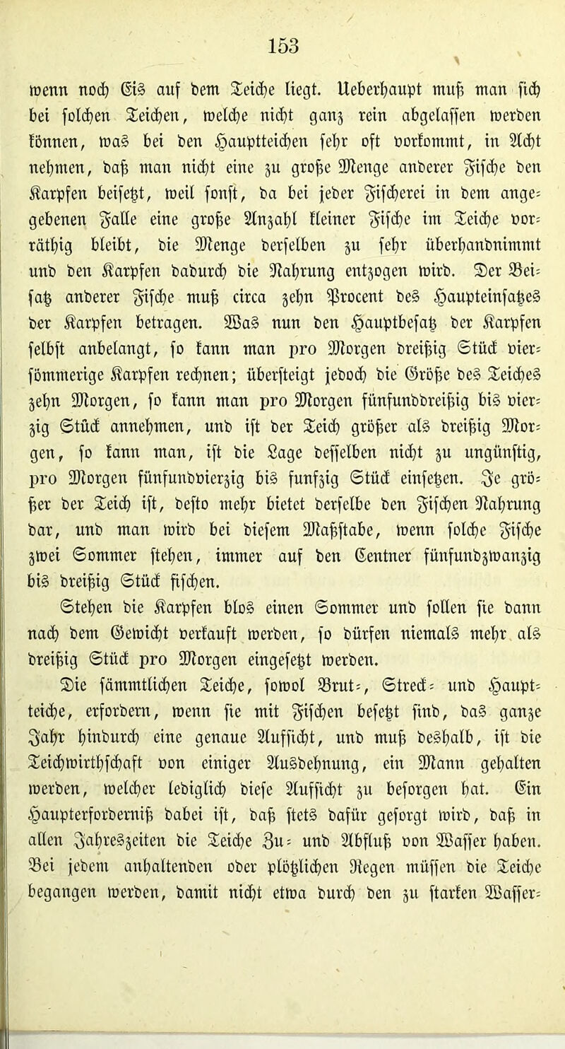 wenn no(^ ßi§ auf bem 2eid}e liegt. Ueber^^aupt nui^ man fi(b bei folcben 2:ei(ben, welche nicht ganj rein abgelaffen werben Ibnnen, wag bei ben §aubtteicben febr oft borfommt, in 2ld}t nehmen, bab man ni(bt eine gro|e 3)lenge anberer ben Jlarpfen beife^t, weil fonft, ba bei jeber ^ bem ange= gebenen f^alle eine gro^e Slnjahl Heiner im Reiche »or= räthig bleibt, bie fOienge berfelben ju fehr überbanbnimmt unb ben llarpfen babur<b bie 31ahrung entzogen wirb. Ser 33ei= fa^ anberer gif^be mu| circa jehn ißrocent be§ §aupteinfa^e§ ber Karpfen betragen. Söag nun ben §auptbefa^ ber Karpfen felbft anbelangt, fo fann man pro fOlorgen breijfig Stüd bier= fommerige Karpfen rechnen; überfteigt jeboch bie ®röbe be§ Seidheg jehn fOlorgen, fo fann man pro fWorgen fünfnubbrei^ig big »ier= jig @tü(f annehmen, unb ift ber Seicb größer alg brei^ig 3lior: gen, fo fann man, ift bie Sage beffelben nicht ju ungünftig, pro SRorgen fünfunbbieräig big fünfzig Stüd einfe^en. 3e grö-- ^er ber Seich ift, befto mehr bietet berfelbe ben f^if^hei^ fllahmng bar, unb man wirb bei biefem SRahftabe, wenn folche f^if<be jwei Sommer ftehen, immer auf ben Sentner fünfunbäWanpg big brei^ig Stüdf fifchen. Stehen bie ifarpfen blog einen Sommer unb follen fie bann nach bem ©ewicht Perfauft werben, fo bürfen niemalg mehr alg brei^ig ©tuet pro SRorgen eingefeht werben. Sie fämmtlichen Seiche, fowol Srut=, Street = unb |>aupt: teiche, erforbem, wenn fie mit ^ifchen befe|t finb, bag gan^e 3ahr hmburch eine genaue Slufficht, unb muh beghalb, ift bie Seichwirthfehaft bon einiger Slugbehnung, ein füJlann gehalten werben, welcher lebiglich biefe Slufficht ju beforgen hfli- t^aupterforbemih babei ift, bah fletg bafür geforgt wirb, bah in aßen ^ahtegjeiten bie Seiche 3u= unb älbfluh »on ®affer haben. Sei jebem anhaltenben ober plohlißien Segen muffen bie Seiche begangen werben, bamit nicht etwa burch ben ju ftarfen 2ßaffer=