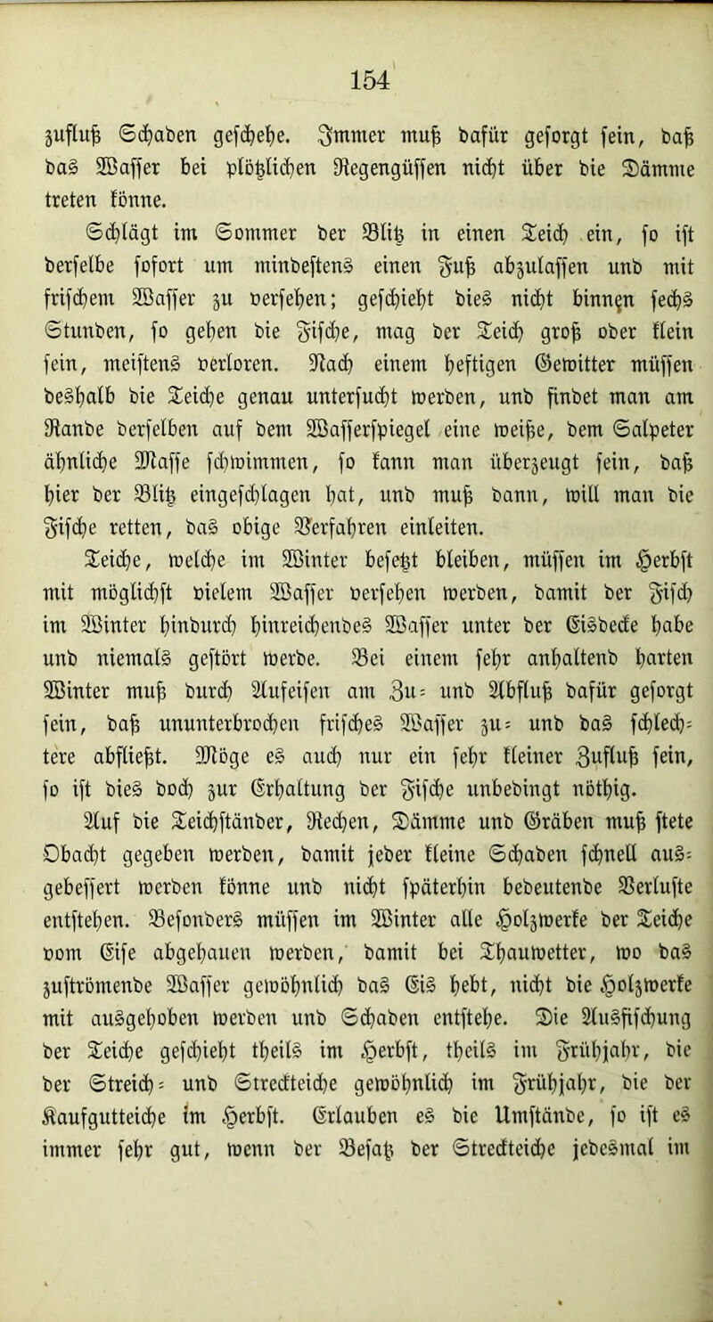 Sd)aben gefi^e'^e. 3mmer mu| bafür geforgt fein, ba^ ba§ SBaffer bei plo^liiben iRegengüffen nic^t über bie S)ämme treten fönne. ®d)lägt im ©ommer ber Slife in einen Seid) ein, fo ift berfelbe fofort um minbeftenä einen abjulaffen unb mit frifdjem Söaffer ju berfef)en; gefd)ief)t bie§ niclit binnen fec^§ ©tunben, fo gef)en bie gifdfje, mag ber Sei(l) gro| ober ttein fein, meiftenä oerloren. einem befügei^ ©emitter muffen be§f)alb bie Seid)e genau unterfud)t tnerben, unb finbet man am 31anbe berfelben auf bem SBafferfpiegel eine föei^e, bem ©alpeter äi)nli(^e 2Raffe fd)toimmen, fo fann man überjeugt fein, ba^ l)ier ber SIi| eingefd)lagen t)at, unb mu^ bann, wilt man bie gif(l)e retten, ba§ obige S?erfabren einleiten. Seiclie, met(^e im Sßinter befe^t bleiben, müffen im §erbft mit moglid}ft bielem SBaffer oerfel)en inerben, bamit ber im Söinter fiinburi^ t)inreid)enbe§ SBaffer unter ber ßiäbede liabe unb niemals geftort merbe. Sei einem feljr anlialtenb bcirten SBinter mu^ buri^ Slufeifen am 3u= unb Slbflu| bafür geforgt fein, ba^ ununterbrochen frifcheS SDaffer 5U= unb baS fchleili^ tere abflie^t. SRöge e§ aud) nur ein fehr Heiner 3uflu^ feiu, fo ift bieS bod) jur Erhaltung ber gifche unbebingt notliig. 2luf bie Seichftänber, 9le(^en, Sämme unb ©räben mu^ ftete 0bad)t gegeben werben, bamit jeber Heine ©chaben fdinell auS^ gebeffert tnerben fonne unb ni(^t fpäterhin bebeutenbe Serlufte entftehen. SefonberS müffen im Sßinter alle .§oläWerfe ber Seidhe nom 6ife abgehauen werben, bamit bei Shauwetter, wo baS juftrbmenbe Sßaffer geioohnlid) baS (§iS hel>t/ bie §oljwerfe mit auSgehoben werben unb ©chaben entftehe. ®ie äluSfifchung ber Seiche gefchieht theilS im §erbft, theilS im grühiahr, bie ber ©treid): unb ©trcdteidie gewöhnlich im 3'’fühi»-ihi^ bie ber Äaufgutteiche im §erbft. (Urlauben eS bie Umftdnbe, fo ift eS immer fehr gut, wenn ber Sefah ber ©tredteidje jebeSmal im