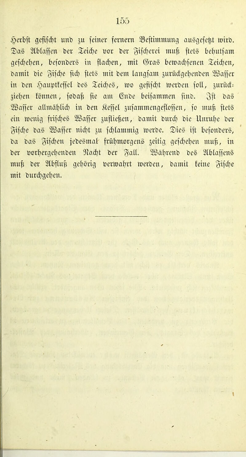 §erb)'t gefifcbt unb 5U feiner fernem Seftimmung auSgefe^t inirb. 5)a§ atblaffen ber 2:eicbe bor ber f^ifcberei nut^ ftet§ bebutfam gefcbeben, befonber§ in flachen, mit ®ra§ bemadjfenen Reichen, bamit bie §ifcbe fid} ftet§ mit bem tangfam jurüdgebenben Söaffer in ben §«uptteffel be§ 3;eid}e§, mo gefifdit merben fott, jurüd: jieben tonnen, fobab fie am (Enbe beifammen finb. 3ft bag SBaffer aUmäblid) in ben Jleffet jnfammengeftoffen, fo muff ftetd ein wenig frifcbeS Söaffer juflieben, bamit bnrd) bie Unruhe ber S'ifdie ba§ SBaffer nicht ju fd)tammig werbe. Sie§ ift befonberS, ba ba§ jebeSmat frübmorgen» jcitig gef(beben mub, in ber üorbergebenben 31a(bt ber f^atl. Söäbrenb be§ 2(btaffen§ mub ber Stbftub gehörig üerwabrt werben, bamit feine §ifd}e mit burchgehen.