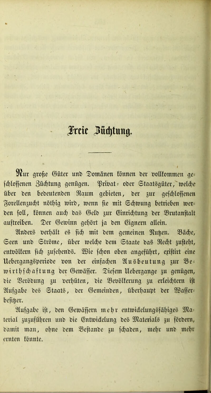 .freie ^ud)tun0. 9^ur gro^e ©üter unb Somätien fonnen ber »ollfommeu ge« fc^loffenen 3ü<J)tung genügen. $riöat« ober Staatsgüter,'welche über ben bebeutenben 9taum gebieten, ber jur gefc^loffenen ^DrellenäU(t)t nöttiig toirb, toenn fie mit ©cf)mung betrieben mer« ben füll, fonnen aucfi baS ®elb jur ßinric^tung ber Smtanftalt auftreiben. Ser ©etoinn gef)ört ja ben ©gnern allein. SlnberS ber^ält e§ fic^ mit bem gemeinen fRii^en. 93ä(^^e, Seen unb Strome, über tt)et(J^e bem Staate ba§ fRec^t suftel)t, entbölfern fid^ jufelienbS. 2öie f(i)on oben angefüf)rt, eyiftirt eine UcbergangSbm-'iobe »on ber einfachen SluSbeutung jur 93e« mirtl}f(i)aftung ber ©emäffer. Siefem Uebergange ju genügen, bie 9Serobung ju berl)üten, bie Seöblferung ju erleichtern ift Slufgabe beS Staats, ber ©emeinben, überhaupt ber SBaffer« befi^er. 9lufgabe ift, ben ©emäffem mehr entmidelungSfähigeS 2Jia« terial äU5uführen unb bie ßntmidlelung beS SRaterialS jti förbeni, bamit man, ohne bem 93eftanbe ju fchaben, mehr unb mehr ernten tonnte.