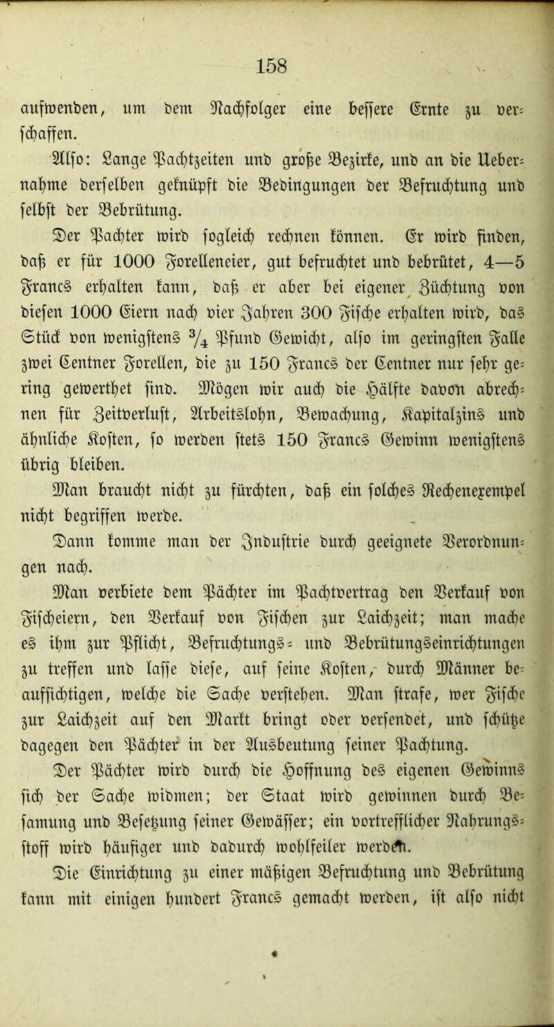 auftrenben, um bem 5Ra^folger eine beffere ßrnte ju Bev^ [(baffen. Sflfo: Sange i|5ad}täeiten unb gro|e SBejirfe, unb an bie Ueber-- nabme berfeiben gefnüpft bie Sebingungen ber Sefmcbtung unb fetbft ber Sebrütung. Ser ipacbter mirb foglei(b reibnen fbnnen. 6r roirb finben, bafj er für 1000 f^crelleneier, gut befruchtet unb bebrütet, 4—5 f^rancS erhalten lann, bah ei-' aber bei eigener^ 3ü<htung non biefen 1000 Giern nach hier fahren 300 Sifche erhalten mirb, ba§ Stüd Bon menigftenä 3/4 Sßfunb ©eh)id)t, alfo im geringften jmei Gentner goiellen, bie jn 150 f^ranc§ ber Gentner nur fehr ge= ring getoerthet finb. 2Rögen mir auch bie §älfte baBon abreh= nen für 3eitberluft, 2lrbeit§lohn, Semahung, ÄubitaljinS unb ähnlihe Soften, fo merben ftet§ 150 g'iancä ©eminn menigften§ übrig bleiben. 3Jlan brauht niht ju fürhten, bah ein folhe§ IReheneyemhel niht begriffen merbe. Sann fomme man ber ^nbuftrie burh geeignete Serorbnun; gen nah. SOlan Berbiete bem ißähter im 5|3ahtBertrag ben SSerfauf Bon S'ifheiern, ben 35erlauf Bon f^'iff^en jur Saibjeit; man mähe e§ ihm jur ^fliht^ ®efruhtung§= unb 33ebrütung§einrihtungen ju treffen unb laffe biefe, auf feine Soften, burh Sliänner be= auffihtigen, melhe bie ©ahe Berftehen. 2)lan ftrafe, mer ^■ifd}c 5ur Saih^eit auf ben 3Jlar!t bringt ober Berfenbet, unb fhühc bagegen ben ipähter in ber äluSbeutnng feiner ißahtung. Ser ipähter wirb burh bie Hoffnung be§ eigenen ©etninnl fih ber ©ad}e mibmen; ber ©taat mirb geminnen burh ®e= famung unb Sefehung feiner ©eloäffer; ein Bortrefflihev 9iabrung§= ftoff wirb häufiger unb baburh föohlfeiler merbc^. Sie Ginrihtung ju einer mdhigen Sefruhtnng unb 23ebrütung tann mit einigen hunbert granc§ gemäht merben, ift alfo niht