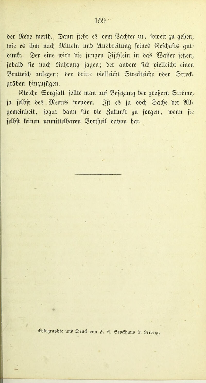 159- ber Diebe tcertl). Sann fte^it e§ bem 5ßäc^ter ju, foineit ju gel)en, ft)ie e§ i{)ni natl DJUtteln unb 3tn§breitung feineä ®efcbäft§ gnt= bünft. Ser eine wirb bie jungen Sij(biein in ba§ ffiaffer fe^en, fobalb fie na(b Dlabrung jagen; ber anbere fi(b biel(eid}t einen S5ruttei(^ anlegen; ber britte nielieicbt Stredteicbe ober 6trecf= grüben b^äufügen. ©leidbe Sorgfalt follte man auf Sefe^ung ber großem Strome, ja felbft be§ 2Heere§ »enben. 3fl ja bod) Sa(be ber 2119 gemeinbeit, fogar bann für bie 3ufunft ju forgen, trenn fic felbft feinen unmittelbaren Dfortbeil baoon b«l- uub Drucf von g-, '?1. SSvodbauä in Oeipaiß.