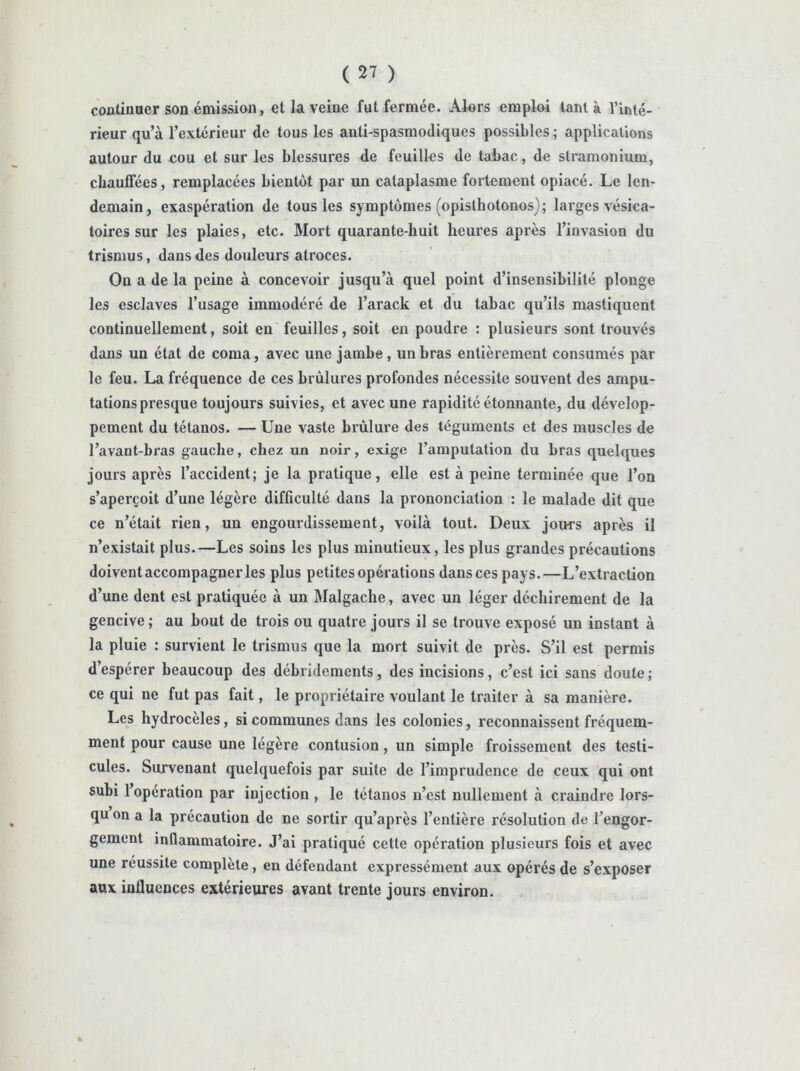 coalinaer son émission, et la veine fut fermée. Alors emploi tant à l’inté- rieur qu’à l’extérieur de tous les anti-spasmodiques possibles; applications autour du cou et sur les blessures de feuilles de tabac, de stramonium, chauffées, remplacées bientôt par un cataplasme fortement opiacé. Le len- demain, exaspération de tous les symptômes (opisthotonos); larges vésica- toires sur les plaies, etc. Mort quarante-huit heures après l’invasion du trismus, dans des douleurs atroces. On a de la peine à concevoir jusqu’à quel point d’insensibilité plonge les esclaves l’usage immodéré de l’arack et du tabac qu’ils mastiquent continuellement, soit en feuilles, soit en poudre : plusieurs sont trouvés dans un état de coma, avec une jambe , un bras entièrement consumés par le feu. La fréquence de ces brûlures profondes nécessite souvent des ampu- tations presque toujours suivies, et avec une rapidité étonnante, du dévelop- pement du tétanos. — Une vaste brûlure des téguments et des muscles de l’avant-bras gauche, chez un noir, exige l’amputation du bras quelques jours après l’accident; je la pratique, elle est à peine terminée que l’on s’aperçoit d’une légère difficulté dans la prononciation : le malade dit que ce n’était rien, un engourdissement, voilà tout. Deux jours après il n’existait plus.—Les soins les plus minutieux, les plus grandes précautions doivent accompagner les plus petites opérations dans ces pays.—L’extraction d’une dent est pratiquée à un Malgache, avec un léger déchirement de la gencive; au bout de trois ou quatre jours il se trouve exposé un instant à la pluie : survient le trismus que la mort suivit de près. S’il est permis d’espérer beaucoup des débridements, des incisions, c’est ici sans doute ; ce qui ne fut pas fait, le propriétaire voulant le traiter à sa manière. Les hydrocèles, si communes dans les colonies, reconnaissent fréquem- ment pour cause une légère contusion, un simple froissement des testi- cules. Survenant quelquefois par suite de l’imprudence de ceux qui ont subi l’opération par injection , le tétanos n’est nullement à craindre lors- qu on a la précaution de ne sortir qu’après l’entière résolution de l’engor- gement inflammatoire. J’ai pratiqué cette opération plusieurs fois et avec une réussite complète, eu défendant expressément aux opérés de s’exposer aux influences extérieures avant trente jours environ. %