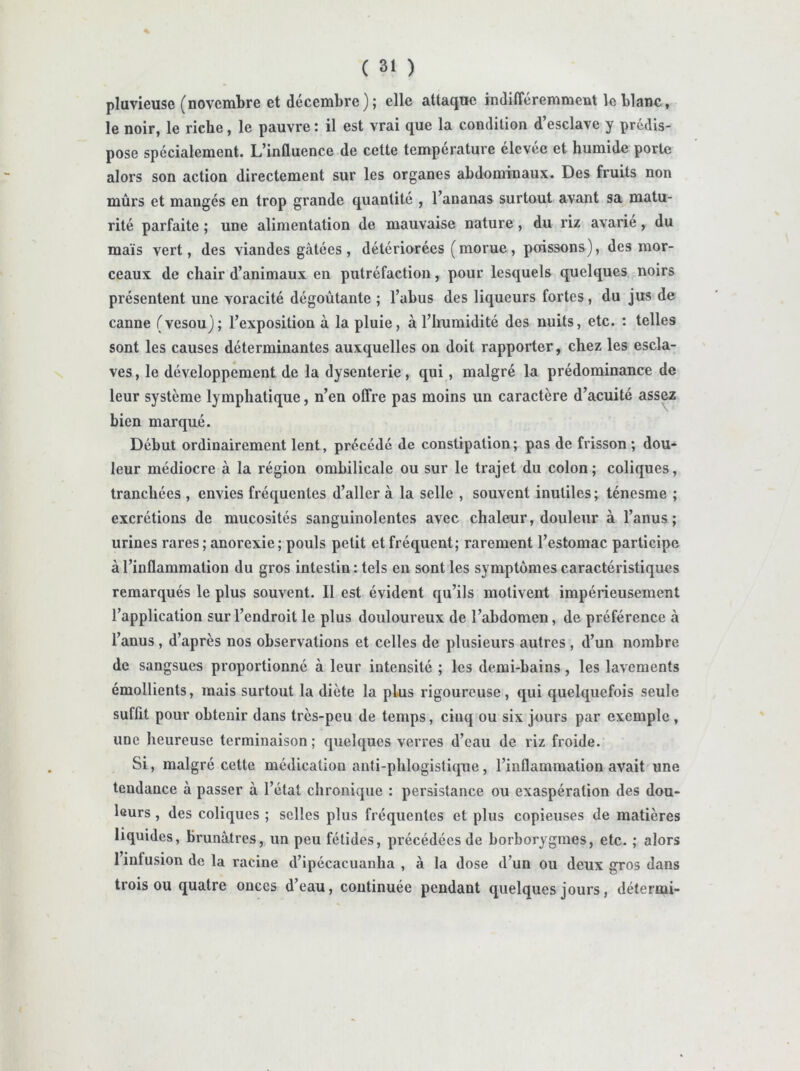 pluvieuse (novembre et décembre); elle attaque indifféremment le blanc, le noir, le riche, le pauvre : il est vrai que la condition d’esclave y prédis- pose spécialement. L’influence de cette température élevée et humide porte alors son action directement sur les organes abdominaux. Des fruits non mûrs et mangés en trop grande quantité , l’ananas surtout avant sa matu- rité parfaite ; une alimentation de mauvaise nature, du riz avarie, du maïs vert, des viandes gâtées , détériorées ( morue, perissons), des mor- ceaux de chair d’animaux en putréfaction, pour lesquels quelques noirs présentent une voracité dégoûtante ; l’abus des liqueurs fortes, du jus de canne (vesou); l’exposition à la pluie, à l’humidité des nuits, etc. : telles sont les causes déterminantes auxquelles on doit rapporter, chez les escla- ves , le développement de la dysenterie, qui, malgré la prédominance de leur système lymphatique, n’en offre pas moins un caractère d’acuité assez bien marqué. Début ordinairement lent, précédé de constipation; pas de frisson; dou- leur médiocre à la région ombilicale ou sur le trajet du colon ; coliques, tranchées , envies fréquentes d’aller à la selle , souvent inutiles; ténesme ; excrétions de mucosités sanguinolentes avec chaleur, douleur à l’anus; urines rares ; anorexie; pouls petit et fréquent; rarement l’estomac participe à l’inflammation du gros intestin : tels eu sont les symptômes caractéristiques remarqués le plus souvent. Il est évident qu’ils motivent impérieusement l’application sur l’endroit le plus douloureux de l’abdomen, de préférence à l’anus , d’après nos observations et celles de plusieurs autres , d’un nombre de sangsues proportionné à leur intensité ; les demi-bains, les lavements émollients, mais surtout la diète la plus rigoureuse, qui quelquefois seule suffit pour obtenir dans très-peu de temps, cinq ou six jours par exemple , une heureuse terminaison ; quelques verres d’eau de riz froide. Si, malgré cette médication anti-phlogistique, l’inflammation avait une tendance à passer à l’état chronique : persistance ou exaspération des dou- leurs , des coliques ; selles plus fréquentes et plus copieuses de matières liquides, brunâtres, un peu fétides, précédées de borborygmes, etc. ; alors 1 infusion de la racine d’ipécacuanha , à la dose d’un ou deux gros dans trois ou quatre onces d’eau, continuée pendant quelques jours, détermi-