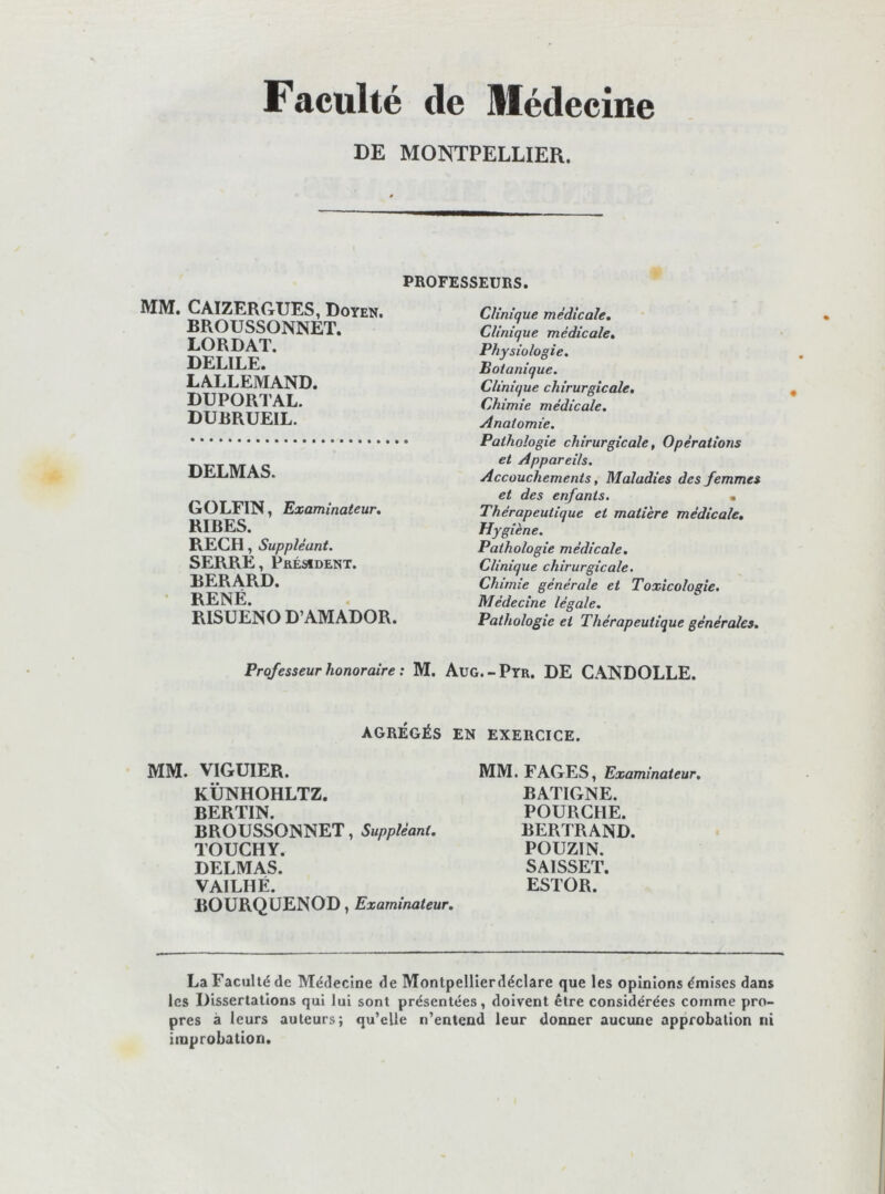 Faculté de Médecine DE MONTPELLIER. PROFESSEURS. MM. CAIZERGUES, Doyen. BROUSSONNET. LORDAT. DELIEE. LALLEMAND. DUPORTAL. DUBRUEIL. DELMAS. GOLFIN, Examinateur, RIRES. RECH, Suppléant. SERRE, Président. BERARD. RENÉ. RISUENO D’AMADOR. Clinique médicale. Clinique médicale. Physiologie. Botanique. Clinique chirurgicale. Chimie médicale. Anatomie. Pathologie chirurgicale, Opérations et Appareils. Accouchements, Maladies des femmes et des enfants. « Thérapeutique et matière médicale. Hygiène. Pathologie médicale. Clinique chirurgicale. Chimie générale et Toxicologie. Médecine légale. Pathologie et Thérapeutique générales. Professeur honoraire : M. Aug.-Pyr. DE CANDOLLE. AGRÉGÉS EN EXERCICE. MM. VIGUIER. KÜNHOHLTZ. BERTIN. BROUSSONNET, Suppléant, TOUCHY. DELMAS. VAILHÉ. BOURQÜENOD, Examinateur, MM. FAGES, Examinateur, BATIGNE. FOURCHE. BERTRAND. POUZIN. SAISSET. ESTOR. La Faculté de Médecine de Montpellîerdéclare que les opinions émises dans les Dissertations qui lui sont présentées, doivent être considérées comme pro- pres à leurs auteurs; qu’elle n’entend leur donner aucune approbation ni improbation.