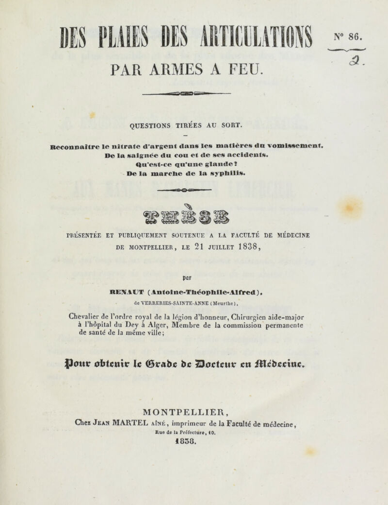 N° 86 il Jil PAR ARMES A FEU. QUESTIONS TIREES AU SORT. Reconnaître le nitrate d'arj^ent dans les matières €ln vomissement. De la saignée du cou et de ses accidents. <ftu'est-ce qu’une glande! De la marclie de la syplillis. rBÉSENTÉE ET PUBLIQUEMENT SOUTENUE A LA FACULTÉ DE MÉDECINE DE MONTPELLIER, LE 21 JUILLET 1838, par REVAUT (Antofne-Ttadopbile>Alfèed ), de VEaRERIES-SAiNTE-ANNE ( Meurlhe ), Chevalier de l’ordre royal de la légion d’honneur, Chirurgien aide-major à rhôpilal du Dey à Alger, Membre de la commission permanente de santé de la meme ville; {)cmr obtcnttr k 0rabc bi; ^o^tctiv ctt iHcbiCcttsc. MONTPELLIER, Chez Jean MARTEL aîné, imprimeur de la Faculté de médecine, Kue de la Préfecture, 10* 1858.