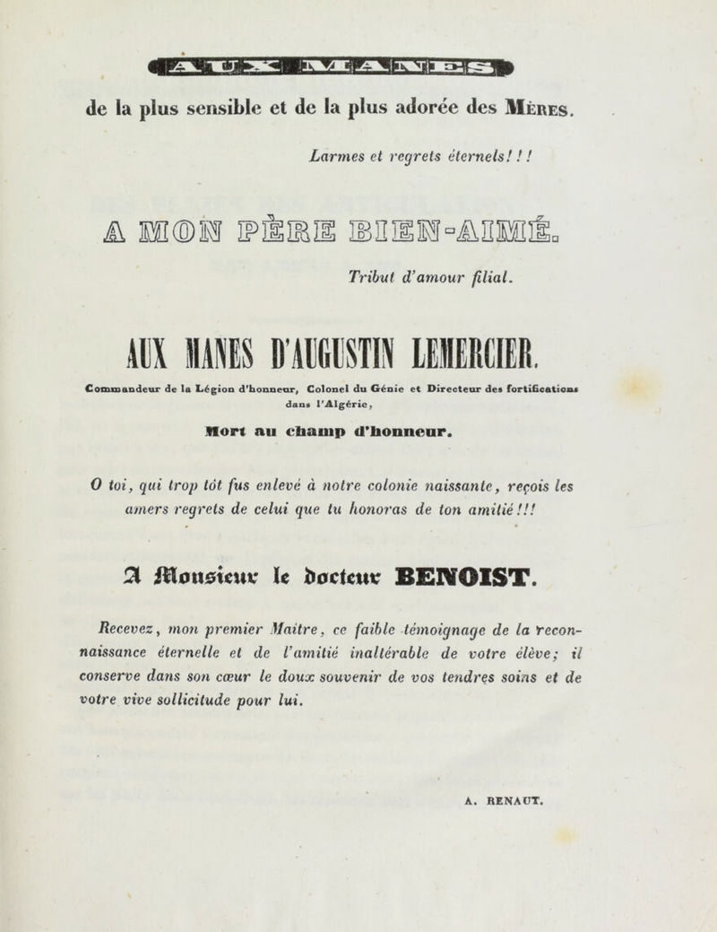 de la plus sensible et de la plus adorée des Mères. Larmes et regrets éternels! ! ! ü Hî®ll Tribut d’amour filial. Alix MIS D’AlKltSTIX lElRCIER. Comisandeur de la Légion d’bonnenr, Colonel du Génie et Directeor des fortifications dans l’Algérie, non au cUauip d*lionnear. 0 toi, qui trop tôt fus enlevé à notre colonie naissante, reçois les amers regrets de celui que tu honoras de ton amitié !!! ^ jHott^ieuv le b0Cteui: BENOIST. Recevez, mon premier Maître, ce faible témoignage de la recon- naissance éternelle et de l’amitié inaltérable de votre élève; il conserve dans son cœur le doux souvenir de vos tendres soins et de votre vive sollicitude pour lui. A. RENAÜT.