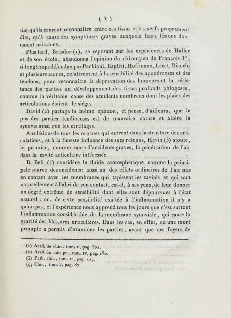 site qu’ils crurent reconnaître entre ces tissus elles nerfs proprement dits, qu’à cause des symptômes graves auxquels leurs le'sions don- naient naissance. Plus tard, Brasdor(i), se reposant sur les expériences de Haller et de son école, abandonna l’opinion du chirurgien de François I, si longtemps défendue parPachioni, Baglivi, Hoffmann, Lccat, Bianchi et plusieurs autres, relativement à la sensibilité des aponévroses et des tendons, pour reconnaître la dépravation des humeurs et la résis- tance des parties au développement des tissus profonds phlogoses, comme la véritable cause des accidents nombreux dont les plaies des articulations étaient le siège. David (2) partage la même opinion, et pense, d’ailleurs, que le pus des parties tendineuses est de mauvaise nature et altère la synovie ainsi que les cartilages. Auxlésionsde tous les organes qui entrent dans la structure des arti- culations, et à la funeste influence des sucs retenus, Hevin (3) ajoute, le premier, comme cause d’accidents graves, la pénétration de l’air dans la cavité articulaire intéressée. B. Bell (4) considère le fluide atmosphérique comme la princi- pale source des accidents; aussi un des effets ordinaires de l’air mis en contact avec les membranes qui tapissent les cavités et qui sont naturellement à l’abri de son contact, est-il, à ses yeux, de leur donner un degré extrême de sensibilité dont elles sont dépourvues à l’état naturel : or, de celte sensibilité exaltée à l’inflammation il n’y a qu’un pas, et l’expérience nous apprend tous les jours que c’est surtout l’inflammation considérable de la membrane synoviale , qui cause la gravité des blessures articulaires. Dans les cas, en effet, où une mort prompte a permis d’examiner les parties, avant que ces foyers de (i) Acad, de chir., tom. v, pag. Soi. (a) Acad, de chir. pr., tom. iv, pag. i5o. C3) Path. chir., tom. ii, pag. lay. (4) Chir., tom. V, pag. 87.