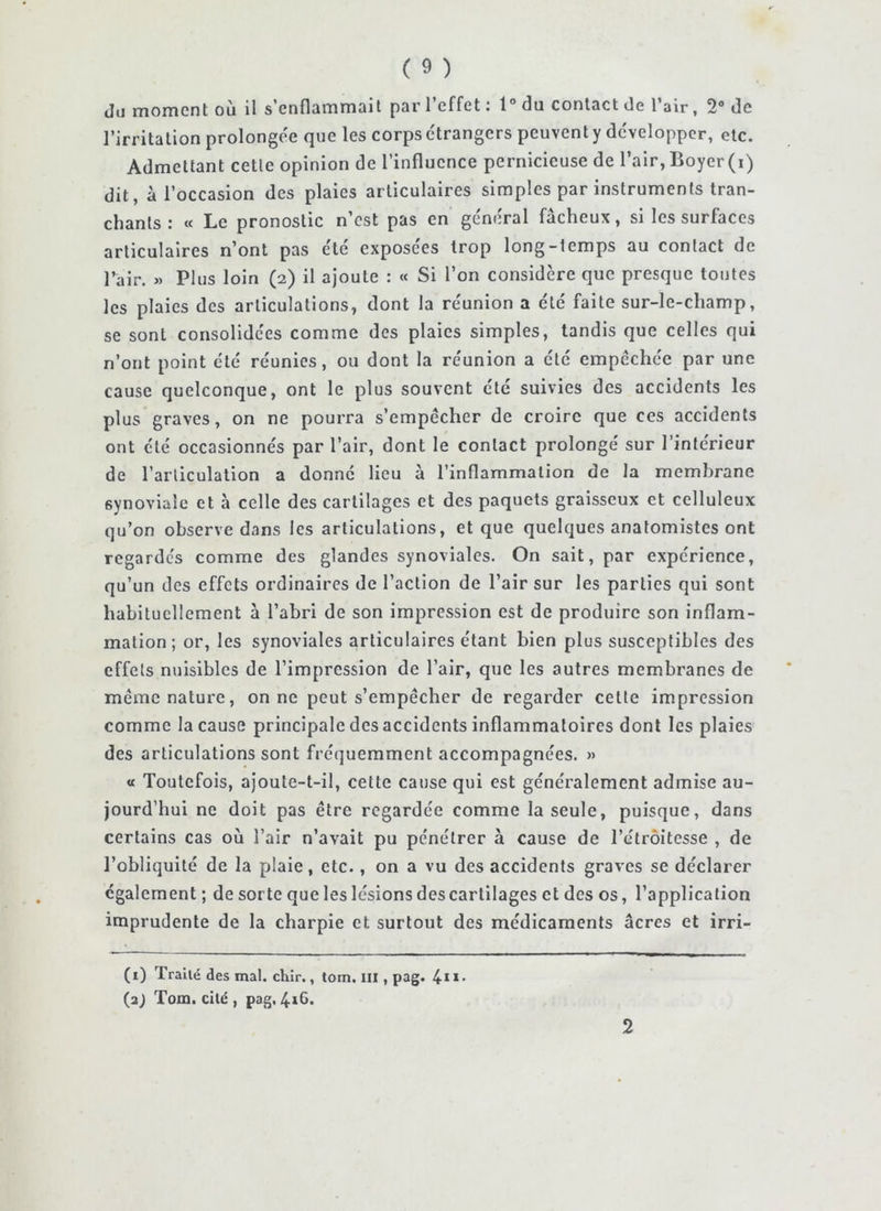 Ju moment où il s’enflammait par l’effet ; 1° du contact de l’air, 2® de l’irritation prolonge'e que les corps e'trangcrs peuvent y développer, etc. Admettant cette opinion de l’influence pernicieuse de l’air,Boyer(i) dit, à l’occasion des plaies articulaires simples par instruments tran- chants : « Le pronostic n’est pas en général fâcheux, si les surfaces articulaires n’ont pas été exposees trop long-temps au contact de l’air. » Plus loin (2) il ajoute : « Si l’on considère que presque toutes les plaies des articulations, dont la réunion a été faite sur-le-champ, se sont consolidées comme des plaies simples, tandis que celles qui n’ont point été réunies, ou dont la réunion a été empêchée par une cause quelconque, ont le plus souvent été suivies des accidents les plus graves, on ne pourra s’empêcher de croire que ces accidents ont été occasionnés par l’air, dont le contact prolongé sur l’interieur de l’articulation a donne lieu à l’inflammation de la membrane synoviale et à celle des cartilages et des paquets graisseux et celluleux qu’on observe dans les articulations, et que quelques anatomistes ont regardés comme des glandes synoviales. On sait, par expérience, qu’un des effets ordinaires de l’action de l’air sur les parties qui sont habituellement à l’abri de son impression est de produire son inflam- mation ; or, les synoviales articulaires étant bien plus susceptibles des effets nuisibles de l’impression de l’air, que les autres membranes de même nature, on ne peut s’empêcher de regarder cette impression comme la cause principale des accidents inflammatoires dont les plaies des articulations sont fré(]uemment accompagnées. » « Toutefois, ajoute-t-il, cette cause qui est généralement admise au- jourd’hui ne doit pas être regardée comme la seule, puisque, dans certains cas où l’air n’avait pu pénétrer à cause de l’étroitesse , de l’obliquité de la plaie, etc., on a vu des accidents graves se déclarer egalement ; de sorte que les lésions des cartilages et des os, l’application imprudente de la charpie et surtout des médicaments âcres et irri- (1) Traité des mal. chlr., tom. ill, pag. 4**- (aJ Tom. cité, pag, 2