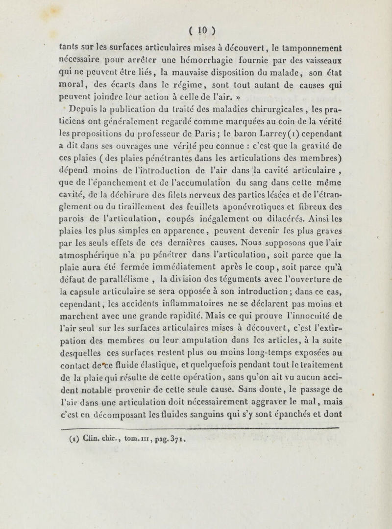tanfs sur les surfaces articulaires mises à découvert, le tamponnement nécessaire pour arrêter une hémorrhagie fournie par des vaisseaux qui ne peuvent être liés, la mauvaise disposition du malade, son état moral, des écarts dans le régime, sont tout autant de causes qui peuvent joindre leur action à celle de l’air. » Depuis la publication du traité des maladies chirurgicales , les pra- ticiens ont généralement regardé comme marquées au coin de la vérité les propositions du professeur de Paris; le baron Larrey(i) cependant a dit dans ses ouvrages une vérité peu connue : c’est que la gravité de ces plaies (des plaies pénétrantes dans les articulations des membres) dépend moins de l’introduction de l’air dans'la cavité articulaire, que de l’épanchement et de l’accumulation du sang dans celte meme cavité, de la déchirure des filets nerveux des parties lésées et de l’étran- glement ou du tiraillement des feuillets aponévroliques et fibreux des parois de l’articulation, coupés inégalement ou dilacérés. Ainsi les plaies les plus simples en apparence, peuvent devenir les plus graves par les seuls effets de ces dernières causes. Nous supposons que l’air atmosphérique n’a pu piénétrer dans l’articulation, soit parce que la plaie aura été fermée immédiatement après le coup, soit parce qu’à défaut de parallélisme , la division des téguments avec l’ouverture de la capsule articulaire se sera opposée à son introduction ; dans ce cas, cependant, les accidents inflammatoires ne se déclarent pas moins et marchent avec une grande rapidité. Mais ce qui prouve l’innocuité de l’air seul sur les surfaces articulaires mises à découvert, c’est l’extir- pation des membres ou leur amputation dans les articles, à la suite desquelles ces surfaces restent plus ou moins long-temps exposées au contact de*cc fluide élastique, et qticlquefois pendant tout le traitement de la plaie qui résulte de celte opération, sans qu’on ait vu aucun acci- dent notable provenir de celle seule cause. Sans doute, le passage de l’air dans une articulation doit nécessairement aggraver le mal, mais c’csl en décomposant les fluides sanguins qui s’y sont épanchés et dont (i) Clin, chir., tom.iii, pag.Sji,