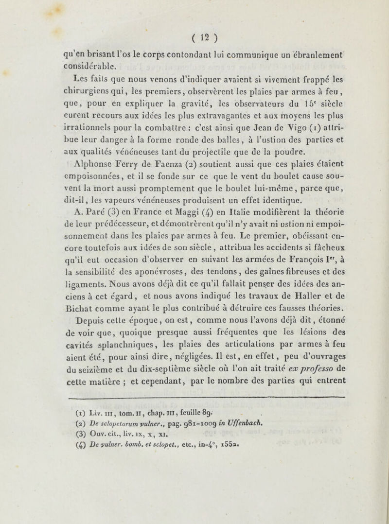 qu’en brisant l’os le corps contondant lui communique un ébranlement considérable. Les faits que nous venons d’indiquer avaient si vivement frappé les chirurgiens qui, les premiers, observèrent les plaies par armes à feu, que, pour en expliquer la gravité, les observateurs du 15® siècle eurent recours aux idées les plus extravagantes et aux moyens les plus irrationnels pour la combattre : c’est ainsi que Jean de Yigo (i) attri- bue leur danger à la forme ronde des balles, à Tuslion des parties et aux qualités vénéneuses tant du projectile que de la poudre. Alphonse Ferry de Faenza (2) soutient aussi que ces plaies étaient empoisonnées, et il se fonde sur ce que le vent du boulet cause sou- vent la mort aussi promptement que le boulet lui-même, parce que, dit-il, les vapeurs vénéneuses produisent un effet identique. A. Paré (3) en France et Maggi (4) en Italie modifièrent la théorie de leur prédécesseur, et démontrèrent qu’il n’y avait ni uslion ni empoi- sonnement dans les plaies par armes à feu. Le premier, obéissant en- core toutefois aux idées de son siècle , attribua les accidents si fâcheux qu’il eut occasion d’observer en suivant les armées de François 1*', à la sensibilité des aponévroses, des tendons, des gaines fibreuses et des ligaments. Nous avons déjà dit ce qu’il fallait penser des idées des an- ciens à cet égard, et nous avons indiqué les travaux de Haller et de Bichat comme ayant le plus contribué à détruire ces fausses théories. Depuis cette époque, on est, comme nous l’avons déjà dit, étonné de voir que, quoique presque aussi fréquentes que les lésions des cavités splanchniques, les plaies des articulations par armes à feu aient été, pour ainsi dire, négligées. 11 est, en effet, peu d’ouvrages du seizième et du dix-septième siècle où l’on ait traité ex professa de cette matière ; et cependant, par le nombre des parties qui entrent (1) Liv. III, tom. Il, chap. iii, feuille 8g. (2) De sclopetorum yulner,, pag. 981-1009 in Uffenbdch, (3) Ouv. cit., liv. IX, X, XI. (4) Devulner. bomb, et sclopet., etc., in-4°, i55a.