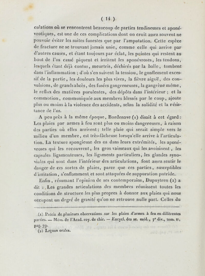 culalions où se rencontrent beaucoup de parties tendineuses et aponé* vrotiijues, est une de ces complications dont on croit assez souvent ne pouvoir éviter les suites funestes que par l’amputation. Cette espèce de fracture ne SC trouvant jamais unie, comme celle qui arrive par d’autres causes, et étant toujours par éclat, les pointes qui restent au bout de l’os casse piquent et irritent les aponévroses, les tendons, lesquels étant déjà contus, meurtris, déchirés par la balle, tombent dans l’inflammation ; d’où s’en suivent la tensiou, le gonflement exces- sif de la partie, les douleurs les plus vives, la fièvre aigue, des con- vulsions , de grands abcès, des fusées gangreneuses, la gangrène même, le reflux des matières purulentes, des dépôts dans l’intérieur ; et la commotion, communiquée aux membres blessés par le coup, ajoute plus ou moins à la violence des accidents, selon la solidité et la résis- tance de l’os. A peu près à la même époque, Bordenave (i) disait à cet egard: Les plaies par armes à feu sont plus ou moins dangereuses, à raison des parties où elles arrivent ; telle plaie qui serait simple vers le milieu d’un membre, est très-facheusc lorsqu’elle arrive à l’articula- tion. La texture spongieuse des os dans leurs extrémités, les aponé- vroses qui les recouvrent, les gros vaisseaux qui les avoisinent , les capsules ligamenteuses, les ligaments particuliers, les glandes syno- viales qui sont dans l’intérieur des articulations, font assez sentir le danger de ces sortes de plaies, parce que ces parties, susceptibles d’irritation , s’enflamment et sont attaquées de suppuration putride. Enfin, résumant l’opinion de ses contemporains, Dupuytren (2) a dit : . Les grandes articulations des membres réunissent toutes les conditions de structure les plus propres à donner aux plaies qui nous occupent un degré de gravité qu’on ne retrouve nulle part. Celles du (1) Précis de plusieurs observallons sur les plaies d’armes à feu en différentes par lies Méin. de l’Acad. roy. de chir. — Encycl. des sc. tuéd., 7' div., lom. ii, P^S- 79- (2) Leçons orales. ,
