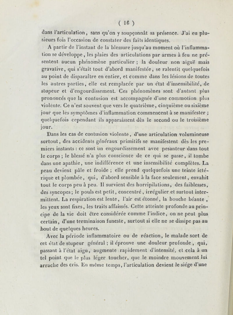 dans l’arliculation, sans qu’on y soupçonnât sa présence. J’ai eu plu- sieurs fois l’occasion de constater des faits identiques. A partir de l’instant de la blessure jusqu’au moment où l’inflamma- tion se développe , les plaies des articulations par armes à feu ne pré- sentent aucun phénomène particulier ; la douleur non aiguë mais gravalive, qui s’était tout d’abord manifestée, se ralentit quelquefois au point de disparaître en entier, et comme dans les lésions de toutes les autres parties, elle est remplacée par un état d’insensibilité, de stupeur et d’engourdissement. Ces phénomènes sont d’autant plus prononcés que la contusion est accompagnée d’une commotion plus violente. Ce n’est souvent que vers le quatrième, cinquième ou sixième jour que les symptômes d’inflammation commencent à se manifester ; quelquefois cependant ils apparaissent dès le second ou le troisième jour. Dans les cas de contusion violente, d’une articulation volumineuse surtout, des accidents généraux primitifs se manifestent dès les pre- miers instants : ce sont un engourdissement avec pesanteur dans tout le corps; le blessé n’a plus conscience de ce qui se passe, il tombe dans une apathie, une indifférence et une insensibilité complètes. La peau devient pâle et froide ; elle prend quelquefois une teinte iclé- rique et plombée, qui, d’abord sensible à la face seulement, envahit tout le corps peu à peu. Il survient des horripilations, des faiblesses, des syncopes ; le pouls est petit, concentré , irrégulier et surtout inter- mittent. La respiration est lente, l’air est étonné, la bouche béante , les yeux sont fixes, les traits affaissés. Cette atteinte profonde au prin- cipe de la vie doit ctre considérée comme l’indice, on ne peut plus certain, d’une terminaison funeste, surtout si elle ne se dissipe pas au bout de quelques heures. Avec la période inflammatoire ou de réaction, le malade sort de cet état de stupeur général ; il éprouve une douleur profonde , qui, passant à l’état aigu, augmente rapidement d’intensité, et cela à un tel point que le plus léger toucher, que le moindre mouvement lui arrache des cris. Eu même temps, l’articulation devient le siège d’une