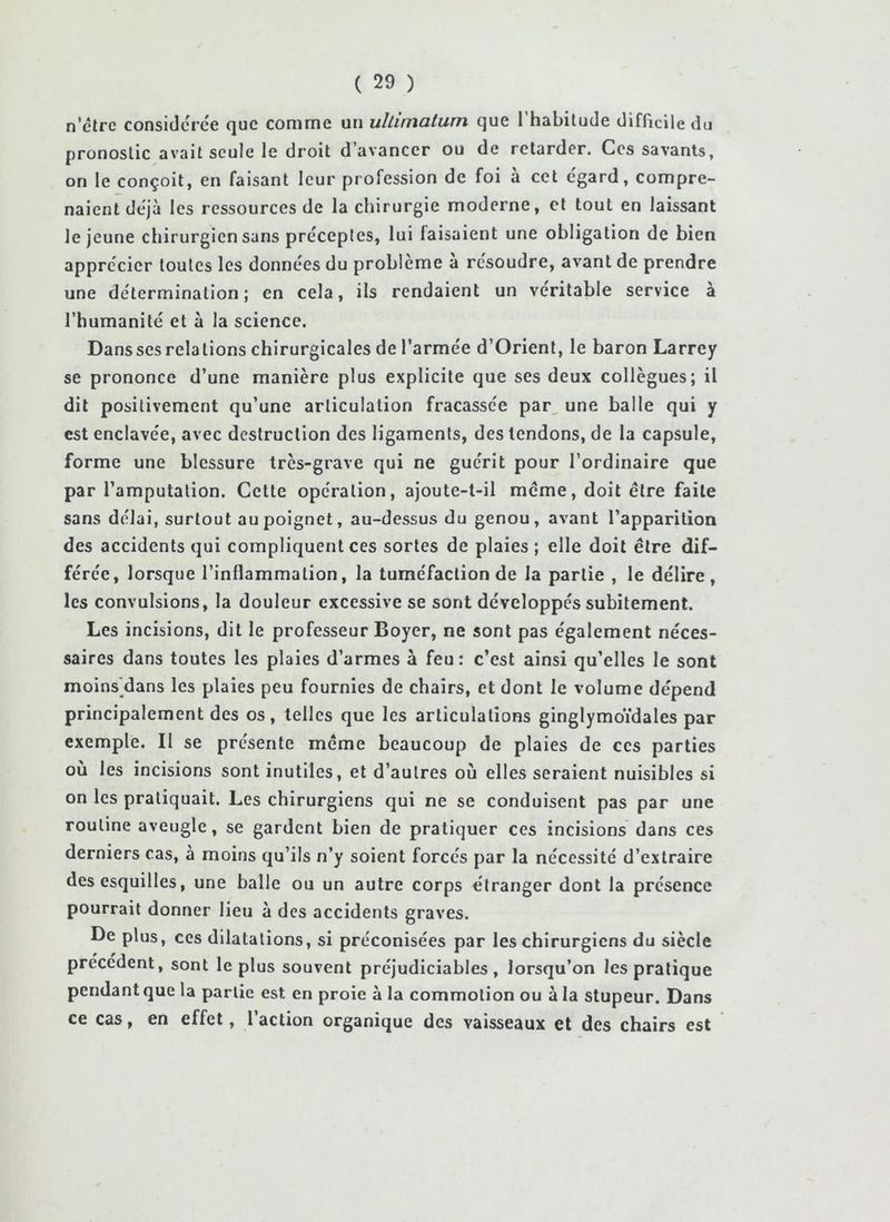 n’êlrc considérée que comme un ullimaturn que l’habitude difficile du pronostic avait seule le droit d’avancer ou de retarder. Ces savants, on le conçoit, en faisant leur profession de foi à cet egard, compre- naient déjà les ressources de la chirurgie moderne, et tout en laissant le jeune chirurgien sans préceptes, lui faisaient une obligation de bien apprécier toutes les données du problème à résoudre, avant de prendre une détermination; en cela, ils rendaient un véritable service à l’humanité et à la science. Dans ses relations chirurgicales de l’armée d’Orient, le baron Larrey se prononce d’une manière plus explicite que ses deux collègues; il dit positivement qu’une articulation fracassée par, une balle qui y est enclavée, avec destruction des ligaments, des tendons, de la capsule, forme une blessure très-grave qui ne guérit pour l’ordinaire que par l’amputation. Cette opération, ajoute-t-il meme, doit être faite sans délai, surtout au poignet, au-dessus du genou, avant l’apparition des accidents qui compliquent ces sortes de plaies ; elle doit être dif- férée, lorsque l’inflammation, la tuméfaction de la partie , le délire, les convulsions, la douleur excessive se sont développés subitement. Les incisions, dit le professeur Boyer, ne sont pas également néces- saires dans toutes les plaies d’armes à feu : c’est ainsi qu’elles le sont moins'dans les plaies peu fournies de chairs, et dont le volume dépend principalement des os, telles que les articulations ginglymbidales par exemple. Il se présente meme beaucoup de plaies de ces parties ou les incisions sont inutiles, et d’autres où elles seraient nuisibles si on les pratiquait. Les chirurgiens qui ne se conduisent pas par une routine aveugle, se gardent bien de pratiquer ces incisions dans ces derniers cas, à moins qu’ils n’y soient forcés par la nécessité d’extraire des esquilles, une balle ou un autre corps étranger dont la présence pourrait donner lieu à des accidents graves. De plus, ces dilatations, si préconisées par les chirurgiens du siècle precedent, sont le plus souvent préjudiciables, lorsqu’on les pratique pendant que la partie est en proie à la commotion ou à la stupeur. Dans ce cas, en effet, l’action organique des vaisseaux et des chairs est